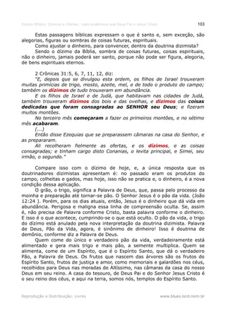 Estudo Bíblico: Dízimos e Ofertas, mais poderosos que Deus Pai e Jesus Cristo                    103

      Estas passagens bíblicas expressam o que é santo e, sem exceção, são
alegorias, figuras ou sombras de coisas futuras, espirituais.
      Como ajustar o dinheiro, para convencer, dentro da doutrina dizimista?
      Sendo o dízimo da Bíblia, sombra de coisas futuras, coisas espirituais,
não o dinheiro, jamais poderá ser santo, porque não pode ser figura, alegoria,
de bens espirituais eternos.

      2 Crônicas 31:5, 6, 7, 11, 12, diz:
      “E, depois que se divulgou esta ordem, os filhos de Israel trouxeram
muitas primícias de trigo, mosto, azeite, mel, e de todo o produto do campo;
também os dízimos de tudo trouxeram em abundância.
      E os filhos de Israel e de Judá, que habitavam nas cidades de Judá,
também trouxeram dízimos dos bois e das ovelhas, e dízimos das coisas
dedicadas que foram consagradas ao SENHOR seu Deus; e fizeram
muitos montões.
      No terceiro mês começaram a fazer os primeiros montões, e no sétimo
mês acabaram.
      (...)
      Então disse Ezequias que se preparassem câmaras na casa do Senhor, e
as prepararam.
      Ali recolheram fielmente as ofertas, e os dízimos, e as coisas
consagradas; e tinham cargo disto Conanias, o levita principal, e Simei, seu
irmão, o segundo.”

       Compare isso com o dízimo de hoje, e, a única resposta que os
doutrinadores dizimistas apresentam é: no passado eram os produtos do
campo, colheitas e gados, mas hoje, isso não se pratica e, o dinheiro, é a nova
condição dessa aplicação.
       O grão, o trigo, significa a Palavra de Deus, que, passa pelo processo da
moinha e preparação até tornar-se pão. O Senhor Jesus é o pão da vida. (João
12:24 ). Porém, para os dias atuais, então, Jesus é o dinheiro que dá vida em
abundância. Perigosa e maligna essa linha de compreensão oculta. Se, assim
é, não precisa de Palavra conforme Cristo, basta palavra conforme o dinheiro.
E isso é o que acontece, cumprindo-se o que está oculto. O pão da vida, o trigo
do dízimo está anulado pela nova interpretação da doutrina dizimista. Palavra
de Deus, Pão da Vida, agora, é sinônimo de dinheiro! Isso é doutrina de
demônio, conforme diz a Palavra de Deus.
       Quem come do único e verdadeiro pão da vida, verdadeiramente está
alimentado e gera mais trigo e mais pão, a semente multiplica. Quem se
alimenta, come de um Espírito, que é o Espírito Santo, que dá o verdadeiro
Pão, a Palavra de Deus. Os frutos que nascem das árvores são os frutos do
Espírito Santo, frutos de justiça e amor, como memoriais e galardões nos céus,
recolhidos para Deus nas moradas do Altíssimo, nas câmaras da casa do nosso
Deus em seu reino. A casa do tesouro, de Deus Pai e do Senhor Jesus Cristo é
o seu reino dos céus, e aqui na terra, somos nós, templos do Espírito Santo.


Reprodução e Distribuição: Livres                                               www.blues.lord.nom.br
 