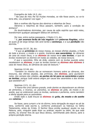 Estudo Bíblico: Dízimos e Ofertas, mais poderosos que Deus Pai e Jesus Cristo                    104

       Evangelho de João 14:2, diz:
       “ Na casa de meu Pai há muitas moradas, se não fosse assim, eu vo-lo
teria dito, vou preparar-vos lugar. ”

      Bois e ovelhas são figuras dos obreiros e rebanhos de Deus.
      Obreiros e rebanhos de Deus passam, também, para a condição de
dinheiro?
      Os doutrinadores dizimistas, por causa da ação espírito que está neles,
transformam qualquer passagem bíblica em dinheiro.

     Por isso, entre outras passagens, 2 Pedro 2:3, diz:
     “ E, por avareza farão de vós negócio com palavras fingidas, sobre
os quais já de largo tempo não será tardia a sentença, e a sua perdição não
dormita. “

      Neemias 10:37, 38, diz:
      “ E que as primícias da nossa massa, as nossas ofertas alçadas, o fruto
de toda a árvore, o mosto e o azeite, traríamos aos sacerdotes, às câmaras
da casa do nosso Deus; e os dízimos da nossa terra aos levitas; e que os
levitas receberiam os dízimos em todas as cidades, da nossa lavoura.
      E que o sacerdote, filho de Arão, estaria com os levitas quando estes
recebessem os dízimos, e que os levitas trariam os dízimos dos dízimos à
casa do nosso Deus, às câmaras da casa do tesouro.”

      Neemias 12:44, diz:
      “Também no mesmo dia se nomearam homens sobre as câmaras, dos
tesouros, das ofertas alçadas, das primícias, dos dízimos, para ajuntarem
nelas, dos campos das cidades, as partes da lei para os sacerdotes e para
os levitas; porque Judá estava alegre por causa dos sacerdotes e dos levitas
que assistiam ali.”

      Neemias 13:5, 12, diz:
      “E fizera-lhe uma câmara grande, onde dantes se depositavam as ofertas
de alimentos, o incenso, os utensílios, os dízimos do grão, do mosto e do
azeite, que se ordenaram para os levitas, cantores e porteiros, como também
a oferta alçada para os sacerdotes.
      Então todo o Judá trouxe os dízimos do grão, do mosto e do azeite
aos celeiros.”

      Se fosse, para cumprir a lei do dízimo, teria obrigação de seguir ao pé da
letra, conforme está escrito e, conforme praticavam os hebreus no Velho
Testamento, antes de Cristo. O Senhor Deus proíbe qualquer ajuste na sua
Palavra, pois, ninguém pode dizer ou praticar, aquém ou além, do que está
escrito, ou ensinar fora do que Deus deixou, caminhando pelo desvio, para a
própria perdição eterna.


Reprodução e Distribuição: Livres                                               www.blues.lord.nom.br
 