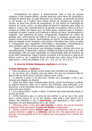 Estudo Bíblico: Dízimos e Ofertas, mais poderosos que Deus Pai e Jesus Cristo                    105

       Consequência do desvio, é presenciarmos todo o tipo de ajustes
malignos e sem amparo bíblico, visando doutrinar como deve ser conduzida a
entrega do dízimo tipo, se pode descontar em holerites, se desconta do bruto
ou do líquido, se a mulher deve retirar dízimo da mesada que recebe do
marido, se deve tirar dízimo de empréstimo, se tira dízimo de restituição do
imposto de renda, enfim, as aberrações da doutrina alastram para todos os
lados e, o povo, sem entendimento e, já perdido na essência, fecha os olhos e
cumpre as ordens dos líderes que, na maior parte, recolhem para si mesmos,
roubando do pobre, usando com violência a Palavra de Deus, constrangendo e
coagindo, com aparência de amor, enriquecendo ilicitamente às custas de
pessoas sem conhecimento da Palavra de Deus, e, qualquer pessoa que se
levante contra esses líderes, doutrinadores do dízimo, as poderosas frases de
efeito já estarão sendo lançadas como dardos inflamados para todos os lados
e, manipulando seus seguidores, dominados e fanatizados, convencendo-os
para, também, agirem contra aqueles que tentam mostrar a verdade.
       Quem, ainda, tenta provar que consegue entregar o dízimo com amor ou
voluntariamente, é hipocrisia e contra a verdade da Palavra de Deus e sua real
interpretação. Não há outro significado ou interpretação além da essência da
lei do Velho Testamento. Pagar o dízimo, é praticar a lei do dízimo e, pela lei do
dízimo viverá e, diz o apóstolo Paulo, da graça caiu, pois, Jesus Cristo para
nada serviu. ( Carta aos Gálatas 2:16, 21 ; 3:2, 12, 13 ; 5:7, 8, 9 )

       3. Livro do Profeta Malaquias, capítulos 1, 2, 3 e 4.

Profeta Malaquias - Capítulo 1
1 – Peso da palavra do Senhor contra Israel, pelo ministério de Malaquias,
2 – Eu vos amei, diz o Senhor, mas vós dizeis. Em que nos amastes? Não foi
Esaú irmão de Jacó? Disse o Senhor; todavia amei a Jacó.
3 – E aborreci a Esaú: e fiz dos seus montes uma assolação, e dei a sua
herança aos dragões do deserto.
4 – Ainda que Edom diga: Empobrecidos somos, porém tornaremos a edificar
os lugares desertos, assim diz o Senhor dos Exércitos: Eles edificarão, e eu
destruirei: e lhes chamarão termo de impiedade, e povo contra quem o Senhor
está irado para sempre.
5 – E os vossos olhos o verão, e direis: O Senhor seja engrandecido desde os
termos de Israel.
6 – O filho honrará o pai, e o servo ao seu senhor; e, se eu sou o Pai, onde
está a minha honra? e, se eu sou Senhor, onde está o meu temor? diz o
Senhor dos Exércitos a vós, ó sacerdotes, que desprezais o meu nome e
                                  sacerdotes
dissestes: Em que desprezamos nós o teu nome?
7 – Ofereceis sobre o meu altar pão imundo, e dizeis: Em que te havemos
                                        imundo,
profanado? Nisto que dizeis: A mesa do Senhor é desprezível.
8 – Porque, quando trazeis animal cego para o sacrificardes, não faz mal e,
quando ofereceis o coxo ou o enfermo, não faz mal. Ora apresenta-o ao teu
                                enfermo,
príncipe: terá ele agrado de ti? ou aceitará ele a tua pessoa? diz o Senhor dos
Exércitos.

Reprodução e Distribuição: Livres                                               www.blues.lord.nom.br
 