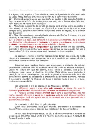 Estudo Bíblico: Dízimos e Ofertas, mais poderosos que Deus Pai e Jesus Cristo                    106

9 – Agora, pois, suplicai o favor de Deus, e ele terá piedade de nós: nisto veio
da vossa mão; aceitará ele a vossa pessoa? diz o Senhor dos Exércitos.
10 – Quem há também entre vós que feche as portas e não acenda debalde o
fogo do meu altar? Eu não tenho prazer em vós, diz o Senhor dos Exércitos,
nem aceitarei da vossa mão a oblação.
11 – Mas desde o nascente do sol até ao poente será grande entre as nações o
meu nome; e em todo o lugar se oferecerá ao meu nome incenso e uma
oblação pura; porque o meu nome será grande entre as nações, diz o Senhor
dos Exércitos.
12 – Mas vós o profanais, quando dizeis: A mesa do Senhor é impura, e o seu
produto, a sua comida, é desprezível.
13 – E dizeis: Eis aqui, que canseira e o lançastes ao desprezo, diz o Senhor
dos Exércitos: vós ofereceis o roubado, e o coxo e o enfermo; assim fazeis
                                roubado,                 enfermo;
a oferta: ser-me-á aceito isto de vossa mão? diz o Senhor.
  oferta:
14 – Pois maldito seja o enganador que tendo animal no seu rebanho,
promete e oferece ao Senhor uma coisa vil; porque eu sou grande Rei, diz o
                                           vil
Senhor dos Exércitos, o meu nome será tremendo entre as nações.

      No capítulo 1 temos o Senhor repreendendo Israel, seu povo, de modo
direto aos sacerdotes que passaram para uma conduta de inobservância e
leviandade contra o Senhor dos Exércitos.

      Resumirei para trechos diretos que expressam o contexto do estudo,
procurando confirmar que, o poderoso texto do Livro do Profeta Malaquias,
usado no tempo em que foi escrito, hoje, ainda é aplicado, não para a
confirmar, mas, negar a doutrina dizimista. Mais ainda, para confusão e
perdição de todos que enganam, ou estão enganados, o contexto do livro fala
diretamente contra os aplicadores e praticantes da doutrina dizimista. Por isso
é necessário meditar na Palavra de Deus e conferir tudo o que lê e ouve,
conforme ensina a Bíblia.

     Nos versículos 7 e 8, do capítulo 1 de Malaquias, consta:
     7 – Ofereceis sobre o meu altar pão imundo, e dizeis: Em que te
                                               imundo,
havemos profanado? Nisto que dizeis: A mesa do Senhor é desprezível.
         profanado?
     8 – Porque, quando trazeis animal cego para o sacrificardes, não faz
mal e, quando ofereceis o coxo ou o enfermo, não faz mal. Ora apresenta-o
                                       enfermo,
ao teu príncipe: terá ele agrado de ti? ou aceitará ele a tua pessoa? diz o
Senhor dos Exércitos.

     De onde vem o pão? Sim, do grão, do trigo.
     Quem está oferecendo esse pão imundo, profanando a santidade do
Senhor? Sim, os sacerdotes, aqueles que receberam de Deus ministério.

     Jesus Cristo é o pão que desceu do céu e dá vida ao mundo. A Palavra de
Deus é pão. O Senhor Jesus Cristo é a Palavra. Comemos do pão. A Palavra de
Deus é Espírito e vida.

Reprodução e Distribuição: Livres                                               www.blues.lord.nom.br
 