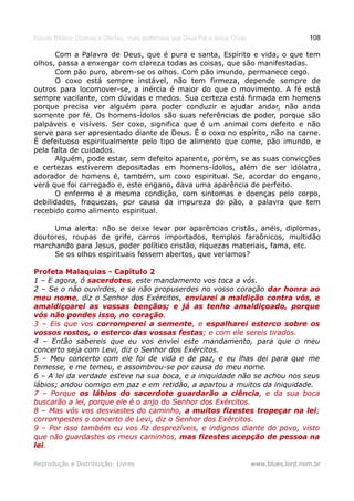 Estudo Bíblico: Dízimos e Ofertas, mais poderosos que Deus Pai e Jesus Cristo                    108

      Com a Palavra de Deus, que é pura e santa, Espírito e vida, o que tem
olhos, passa a enxergar com clareza todas as coisas, que são manifestadas.
      Com pão puro, abrem-se os olhos. Com pão imundo, permanece cego.
      O coxo está sempre instável, não tem firmeza, depende sempre de
outros para locomover-se, a inércia é maior do que o movimento. A fé está
sempre vacilante, com dúvidas e medos. Sua certeza está firmada em homens
porque precisa ver alguém para poder conduzir e ajudar andar, não anda
somente por fé. Os homens-ídolos são suas referências de poder, porque são
palpáveis e visíveis. Ser coxo, significa que é um animal com defeito e não
serve para ser apresentado diante de Deus. É o coxo no espírito, não na carne.
É defeituoso espiritualmente pelo tipo de alimento que come, pão imundo, e
pela falta de cuidados.
      Alguém, pode estar, sem defeito aparente, porém, se as suas convicções
e certezas estiverem depositadas em homens-ídolos, além de ser idólatra,
adorador de homens é, também, um coxo espiritual. Se, acordar do engano,
verá que foi carregado e, este engano, dava uma aparência de perfeito.
      O enfermo é a mesma condição, com sintomas e doenças pelo corpo,
debilidades, fraquezas, por causa da impureza do pão, a palavra que tem
recebido como alimento espiritual.

     Uma alerta: não se deixe levar por aparências cristãs, anéis, diplomas,
doutores, roupas de grife, carros importados, templos faraônicos, multidão
marchando para Jesus, poder político cristão, riquezas materiais, fama, etc.
     Se os olhos espirituais fossem abertos, que veríamos?

Profeta Malaquias - Capítulo 2
1 – E agora, ó sacerdotes, este mandamento vos toca a vós.
               sacerdotes
2 – Se o não ouvirdes, e se não propuserdes no vosso coração dar honra ao
meu nome, diz o Senhor dos Exércitos, enviarei a maldição contra vós, e
      nome
amaldiçoarei as vossas bençãos; e já as tenho amaldiçoado, porque
vós não pondes isso, no coração.
                            coração.
3 – Eis que vos corromperei a semente, e espalharei esterco sobre os
                                   semente,
vossos rostos, o esterco das vossas festas; e com ele sereis tirados.
                                        festas;
4 – Então sabereis que eu vos enviei este mandamento, para que o meu
concerto seja com Levi, diz o Senhor dos Exércitos.
5 – Meu concerto com ele foi de vida e de paz, e eu lhas dei para que me
temesse, e me temeu, e assombrou-se por causa do meu nome.
6 – A lei da verdade esteve na sua boca, e a iniquidade não se achou nos seus
lábios; andou comigo em paz e em retidão, a apartou a muitos da iniquidade.
7 – Porque os lábios do sacerdote guardarão a ciência, e da sua boca
                                                      ciência,
buscarão a lei, porque ele é o anjo do Senhor dos Exércitos.
8 – Mas vós vos desviastes do caminho, a muitos fizestes tropeçar na lei; lei;
corrompestes o concerto de Levi, diz o Senhor dos Exércitos.
9 – Por isso também eu vos fiz desprezíveis, e indignos diante do povo, visto
que não guardastes os meus caminhos, mas fizestes acepção de pessoa na
lei.
lei.

Reprodução e Distribuição: Livres                                               www.blues.lord.nom.br
 