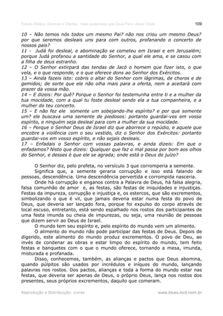 Estudo Bíblico: Dízimos e Ofertas, mais poderosos que Deus Pai e Jesus Cristo                    109

10 – Não temos nós todos um mesmo Pai? não nos criou um mesmo Deus?
por que seremos desleais uns para com outros, profanando o concerto de
nossos pais?
11 - Judá foi desleal, e abominação se cometeu em Israel e em Jerusalém;
porque Judá profanou a santidade do Senhor, a qual ele ama, e se casou com
a filha de deus estranho.
12 – O Senhor extirpará das tendas de Jacó o homem que fizer isto, o que
vela, e o que responde, e o que oferece dons ao Senhor dos Exércitos.
13 – Ainda fazeis isto: cobris o altar do Senhor com lágrimas, de choros e de
gemidos; de sorte que ele não olha mais para a oferta, nem a aceitará com
prazer da vossa mão.
14 – E dizeis: Por quê? Porque o Senhor foi testemunha entre ti e a mulher da
tua mocidade, com a qual tu foste desleal sendo ela a tua companheira, e a
mulher do teu concerto.
15 – E não fez ele somente um sobejando-lhe espírito? e por que somente
um? ele buscava uma semente de piedosos: portanto guardai-vos em vosso
espírito, e ninguém seja desleal para com a mulher da sua mocidade.
16 – Porque o Senhor Deus de Israel diz que aborrece o repúdio, e aquele que
encobre a violência com o seu vestido, diz o Senhor dos Exércitos: portanto
guardai-vos em vosso espírito, e não sejais desleais.
17 – Enfadais o Senhor com vossas palavras, e ainda dizeis: Em que o
enfadamos? Nisto que dizeis: Qualquer que faz o mal passa por bom aos olhos
do Senhor, e desses é que ele se agrada; onde está o Deus do juízo?

      O Senhor diz, pelo profeta, no versículo 3 que corromperia a semente.
      Significa que, a semente geraria corrupção e isso está falando de
pessoas, descendência. Uma descendência pervertida e corrompida nasceria.
      Onde há corrupção e enganos contra a Palavra de Deus, há falsa alegria,
falsa comunhão de amor e, as festas, são festas de iniquidades e injustiças.
Festas da impureza, corrupção e injustiça e, os estercos, que são excrementos,
simbolizando o que é vil, que jamais deveria estar numa festa do povo de
Deus, que deveria ser lançado fora, porque foi expulso do corpo através de
local escuso, entretanto, está sendo espalhado nos rostos dos participantes de
uma festa imunda ou cheia de impurezas, ou seja, uma reunião de pessoas
que dizem servir ao Deus de Israel.
      O mundo tem seu espírito e, pelo espírito do mundo vem um alimento.
      O alimento do mundo não pode participar das festas de Deus. Depois de
digerido, este alimento do mundo produz excrementos. O povo de Deu, ao
invés de condenar as obras e estar limpo do espírito do mundo, tem feito
festas e banquetes com o que o mundo oferece, tornando a mesa, imunda,
misturada e profanada.
      Disso, conhecemos, também, as alianças e pactos que Deus abomina,
quando púlpitos são usados por incrédulos e iníquos do mundo, lançando
palavras nos rostos. Dos pactos, alianças e toda a forma do mundo estar nas
festas, que deveria ser apenas de Deus, o próprio Deus, lança nos rostos dos
presentes, seus próprios excrementos, daquilo que comeram.

Reprodução e Distribuição: Livres                                               www.blues.lord.nom.br
 