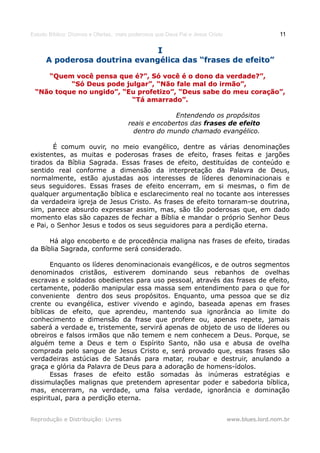 Estudo Bíblico: Dízimos e Ofertas, mais poderosos que Deus Pai e Jesus Cristo                    11

                                                   I
      A poderosa doutrina evangélica das “frases de efeito”

    “Quem você pensa que é?”, Só você é o dono da verdade?”,
          “Só Deus pode julgar”, “Não fale mal do irmão”,
 “Não toque no ungido”, “Eu profetizo”, “Deus sabe do meu coração”,
                          “Tá amarrado”.

                                                     Entendendo os propósitos
                                       reais e encobertos das frases de efeito
                                         dentro do mundo chamado evangélico.

        É comum ouvir, no meio evangélico, dentre as várias denominações
existentes, as muitas e poderosas frases de efeito, frases feitas e jargões
tirados da Bíblia Sagrada. Essas frases de efeito, destituídas de conteúdo e
sentido real conforme a dimensão da interpretação da Palavra de Deus,
normalmente, estão ajustadas aos interesses de líderes denominacionais e
seus seguidores. Essas frases de efeito encerram, em si mesmas, o fim de
qualquer argumentação bíblica e esclarecimento real no tocante aos interesses
da verdadeira igreja de Jesus Cristo. As frases de efeito tornaram-se doutrina,
sim, parece absurdo expressar assim, mas, são tão poderosas que, em dado
momento elas são capazes de fechar a Bíblia e mandar o próprio Senhor Deus
e Pai, o Senhor Jesus e todos os seus seguidores para a perdição eterna.

      Há algo encoberto e de procedência maligna nas frases de efeito, tiradas
da Bíblia Sagrada, conforme será considerado.

       Enquanto os líderes denominacionais evangélicos, e de outros segmentos
denominados cristãos, estiverem dominando seus rebanhos de ovelhas
escravas e soldados obedientes para uso pessoal, através das frases de efeito,
certamente, poderão manipular essa massa sem entendimento para o que for
conveniente dentro dos seus propósitos. Enquanto, uma pessoa que se diz
crente ou evangélica, estiver vivendo e agindo, baseada apenas em frases
bíblicas de efeito, que aprendeu, mantendo sua ignorância ao limite do
conhecimento e dimensão da frase que profere ou, apenas repete, jamais
saberá a verdade e, tristemente, servirá apenas de objeto de uso de líderes ou
obreiros e falsos irmãos que não temem e nem conhecem a Deus. Porque, se
alguém teme a Deus e tem o Espírito Santo, não usa e abusa de ovelha
comprada pelo sangue de Jesus Cristo e, será provado que, essas frases são
verdadeiras astúcias de Satanás para matar, roubar e destruir, anulando a
graça e glória da Palavra de Deus para a adoração de homens-ídolos.
       Essas frases de efeito estão somadas às inúmeras estratégias e
dissimulações malignas que pretendem apresentar poder e sabedoria bíblica,
mas, encerram, na verdade, uma falsa verdade, ignorância e dominação
espiritual, para a perdição eterna.


Reprodução e Distribuição: Livres                                               www.blues.lord.nom.br
 