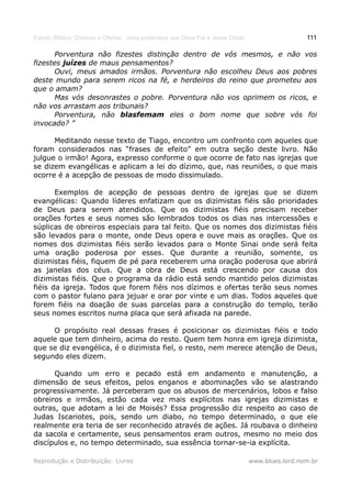 Estudo Bíblico: Dízimos e Ofertas, mais poderosos que Deus Pai e Jesus Cristo                    111

      Porventura não fizestes distinção dentro de vós mesmos, e não vos
fizestes juízes de maus pensamentos?
      Ouvi, meus amados irmãos. Porventura não escolheu Deus aos pobres
deste mundo para serem ricos na fé, e herdeiros do reino que prometeu aos
que o amam?
      Mas vós desonrastes o pobre. Porventura não vos oprimem os ricos, e
não vos arrastam aos tribunais?
      Porventura, não blasfemam eles o bom nome que sobre vós foi
invocado? ”

      Meditando nesse texto de Tiago, encontro um confronto com aqueles que
foram considerados nas “frases de efeito” em outra seção deste livro. Não
julgue o irmão! Agora, expresso conforme o que ocorre de fato nas igrejas que
se dizem evangélicas e aplicam a lei do dízimo, que, nas reuniões, o que mais
ocorre é a acepção de pessoas de modo dissimulado.

       Exemplos de acepção de pessoas dentro de igrejas que se dizem
evangélicas: Quando líderes enfatizam que os dizimistas fiéis são prioridades
de Deus para serem atendidos. Que os dizimistas fiéis precisam receber
orações fortes e seus nomes são lembrados todos os dias nas intercessões e
súplicas de obreiros especiais para tal feito. Que os nomes dos dizimistas fiéis
são levados para o monte, onde Deus opera e ouve mais as orações. Que os
nomes dos dizimistas fiéis serão levados para o Monte Sinai onde será feita
uma oração poderosa por esses. Que durante a reunião, somente, os
dizimistas fiéis, fiquem de pé para receberem uma oração poderosa que abrirá
as janelas dos céus. Que a obra de Deus está crescendo por causa dos
dizimistas fiéis. Que o programa da rádio está sendo mantido pelos dizimistas
fiéis da igreja. Todos que forem fiéis nos dízimos e ofertas terão seus nomes
com o pastor fulano para jejuar e orar por vinte e um dias. Todos aqueles que
forem fiéis na doação de suas parcelas para a construção do templo, terão
seus nomes escritos numa placa que será afixada na parede.

     O propósito real dessas frases é posicionar os dizimistas fiéis e todo
aquele que tem dinheiro, acima do resto. Quem tem honra em igreja dizimista,
que se diz evangélica, é o dizimista fiel, o resto, nem merece atenção de Deus,
segundo eles dizem.

      Quando um erro e pecado está em andamento e manutenção, a
dimensão de seus efeitos, pelos enganos e abominações vão se alastrando
progressivamente. Já perceberam que os abusos de mercenários, lobos e falso
obreiros e irmãos, estão cada vez mais explícitos nas igrejas dizimistas e
outras, que adotam a lei de Moisés? Essa progressão diz respeito ao caso de
Judas Iscariotes, pois, sendo um diabo, no tempo determinado, o que ele
realmente era teria de ser reconhecido através de ações. Já roubava o dinheiro
da sacola e certamente, seus pensamentos eram outros, mesmo no meio dos
discípulos e, no tempo determinado, sua essência tornar-se-ia explícita.

Reprodução e Distribuição: Livres                                               www.blues.lord.nom.br
 