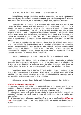 Estudo Bíblico: Dízimos e Ofertas, mais poderosos que Deus Pai e Jesus Cristo                    112

       Sim, isso é a ação do espírito que domina o ambiente.

      O espírito da lei age segundo a eficácia de satanás, nos seus argumentos
e dissimulações. É o espírito da falsa bondade, que, para quem prestar atenção
e discernir, fala abominações e mentiras o tempo todo, com dissimulação.

      São capazes de mandar para o inferno um pobre que não tem o que
comer em casa, porque não tem dinheiro ou como dizimar, mas, o rico, o
doutor com anel no dedo, com carro bom, esse tem oração o tempo todo,
cafezinho com bandeja de prata e todos os demais requintes que uma acepção
de pessoa possa produzir. Os pobres são lançados no inferno porque não dão o
dízimo, mas, abrir mão dos cavalos, dos carros importados, das mansões, das
contas em paraísos fiscais, crimes, etc, etc ... Isso é nojento! Isso é obra do
diabo e não de Deus. O Deus Altíssimo não faz essas coisas pelo seu Espírito
Santo.
      Por isso, o povo esclarecido, precisa tomar posição, acordar e sair dessas
sinagogas de satanás, igrejas cheias de corrupções e doutrinas de demônios,
que proclamam um falso cristo, um cristo mercenário e corrupto, um cristo que
mata o pobre por causa do dinheiro, um cristo que, mesmo que pelo seu
sangue tenha comprado almas, mudou de ideia e deu ao dinheiro o poder de
comprar as almas para Deus! Isso é blasfêmia!

       Isso é uma gota do que existe ... terrível é a dimensão dessa farsa.

       Os pequeninos cegos, coxos e enfermos estão tropeçando e caindo,
sofrendo dores terríveis, por causa de comidas oferecidas em púlpitos, em
livros, em cds, doutrinas e músicas, que são pães imundos, uma festa de
sujeira, festa de estercos. Isso é interpretação conforme a Palavra de Deus.

      A verdade real é feia, é horrível, é triste, mas ... louvado e engrandecido
seja o Pai maravilhoso e o Senhor Jesus Cristo, o Senhor que não perde
batalha, que está pronto para agir contra toda a iniquidade e injustiça que se
faz usando o seu santíssimo nome. E já começou ...

       São esses, os sacerdotes do livro de Malaquias, para os dias de hoje.

Profeta Malaquias - Capítulo 3
1 – Eis que envio o meu anjo, que preparará o caminho diante de mim; e de
repente virá ao seu templo o Senhor, a quem vós buscais, o anjo do concerto,
a quem vós desejais; eis que vem, diz o Senhor dos Exércitos.
2 – Mas quem suportará o dia da sua vinda? e quem subsistirá, quando ele
aparecer? porque ele será como o fogo do ourives e como o sabão dos
lavandeiros.
3 – E assentar-se-á, afinando e purificando a prata e purificará os filhos de
Levi, e os afinará como ouro e como prata: então ao Senhor trarão ofertas em
Levi
justiça.

Reprodução e Distribuição: Livres                                               www.blues.lord.nom.br
 