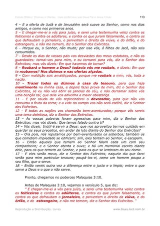 Estudo Bíblico: Dízimos e Ofertas, mais poderosos que Deus Pai e Jesus Cristo                    113

4 – E a oferta de Judá e de Jerusalém será suave ao Senhor, como nos dias
antigos, e como nos primeiros anos.
5 – E chegar-me-ei a vós para juízo, e serei uma testemunha veloz contra os
feiticeiros e contra os adúlteros, e contra os que juram falsamente, e contra os
que defraudam o jornaleiro, e pervertem o direito da viúva, e do órfão, e do
estrangeiro, e não me temem, diz o Senhor dos Exércitos.
6 – Porque eu, o Senhor, não mudo; por isso vós, ó filhos de Jacó, não sois
consumidos.
7 – Desde os dias de vossos pais vos desviastes dos meus estatutos, e não os
guardastes: tornai-vos para mim, e eu tornarei para vós, diz o Senhor dos
Exércitos; mas vós dizeis: Em que havemos de tornar?
8 – Roubará o homem a Deus? todavia vós me roubais, e dizeis: Em que
                                                       roubais,
te roubamos? Nos dízimos e nas ofertas alçadas.
   roubamos?                                   alçadas.
9 – Com maldição sois amaldiçoados, porque me roubais a mim, vós, toda a
nação.
10 – Trazei todos os dízimos à casa do tesouro, para que haja
                                                      tesouro,
mantimento na minha casa, e depois fazei prova de mim, diz o Senhor dos
Exércitos, se eu não vos abrir as janelas do céu, e não derramar sobre vós
uma benção tal, que dela vos advenha a maior abastança.
11 – E por cauda de vós repreenderei o devorador, para que não vos
consuma o fruto da terra; e a vide no campo vos não será estéril, diz o Senhor
dos Exércitos.
12 – E todas as nações vos chamarão bem-aventurados; porque vós sereis
uma terra deleitosa, diz o Senhor dos Exércitos.
13 – As vossas palavras foram agressivas para mim, diz o Senhor dos
Exércitos; mas vós dizeis: Que temos falado contra ti?
14 – Vós dizeis: Inútil é servir a Deus: que nos aproveitou termos cuidado em
guardar os seus preceitos, em andar de luto diante do Senhor dos Exércitos?
15 – Ora pois, nós reputamos por bem-aventurados os soberbos; também os
que cometem impiedade se edificam; sim, eles tentam ao Senhor, e escapam.
16 – Então aqueles que temem ao Senhor falam cada um com seu
companheiro; e o Senhor atenta e ouve; e há um memorial escrito diante
dele, para os que temem ao Senhor, e para os que se lembram do seu nome.
17 – E eles serão meus, diz o Senhor dos Exércitos, naquele dia que farei
serão para mim particular tesouro; poupá-los-ei, como um homem poupa a
seu filho, que o serve.
18 – Então vereis outra vez a diferença entre o justo e o ímpio; entre o que
serve a Deus e o que o não serve.

       Pronto, chegamos no poderoso Malaquias 3:10.

      Antes de Malaquias 3:10, vejamos o versículo 5, que diz:
      ” E chegar-me-ei a vós para juízo, e serei uma testemunha veloz contra
os feiticeiros e contra os adúlteros, e contra os que juram falsamente, e
                           adúlteros,
contra os que defraudam o jornaleiro, e pervertem o direito da viúva, e do
                            jornaleiro,                         viúva,
órfão, e do estrangeiro, e não me temem, diz o Senhor dos Exércitos. “
órfão,       estrangeiro,

Reprodução e Distribuição: Livres                                               www.blues.lord.nom.br
 