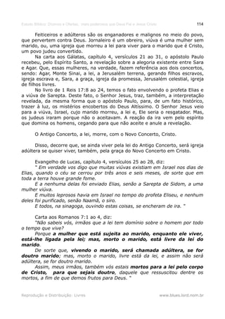 Estudo Bíblico: Dízimos e Ofertas, mais poderosos que Deus Pai e Jesus Cristo                    114

       Feiticeiros e adúlteros são os enganadores e malignos no meio do povo,
que pervertem contra Deus. Jornaleiro é um obreiro, viúva é uma mulher sem
marido, ou, uma igreja que morreu a lei para viver para o marido que é Cristo,
um povo judeu convertido.
       Na carta aos Gálatas, capítulo 4, versículos 21 ao 31, o apóstolo Paulo
recebeu, pelo Espírito Santo, a revelação sobre a alegoria existente entre Sara
e Agar. Que, essas mulheres, na verdade, fazem referência aos dois concertos,
sendo: Agar, Monte Sinai, a lei, a Jerusalém terrena, gerando filhos escravos,
igreja escrava e, Sara, a graça, igreja da promessa, Jerusalém celestial, igreja
de filhos livres.
       No livro de 1 Reis 17:8 ao 24, temos o fato envolvendo o profeta Elias e
a viúva de Sarepta. Deste fato, o Senhor Jesus, traz, também, a interpretação
revelada, da mesma forma que o apóstolo Paulo, para, de um fato histórico,
trazer à luz, os mistérios encobertos do Deus Altíssimo. O Senhor Jesus veio
para a viúva, Israel, cujo marido morreu, a lei e, Ele seria o resgatador. Mas,
os judeus iraram porque não o aceitavam. A reação da ira vem pelo espírito
que domina os homens, cegando para que não aceite e anule a revelação.

       O Antigo Concerto, a lei, morre, com o Novo Concerto, Cristo.

      Disso, decorre que, se ainda viver pela lei do Antigo Concerto, será igreja
adúltera se quiser viver, também, pela graça do Novo Concerto em Cristo.

       Evangelho de Lucas, capítulo 4, versículos 25 ao 28, diz:
       “ Em verdade vos digo que muitas viúvas existiam em Israel nos dias de
Elias, quando o céu se cerrou por três anos e seis meses, de sorte que em
toda a terra houve grande fome.
       E a nenhuma delas foi enviado Elias, senão a Sarepta de Sidom, a uma
mulher viúva.
       E muitos leprosos havia em Israel no tempo do profeta Eliseu, e nenhum
deles foi purificado, senão Naamã, o siro.
       E todos, na sinagoga, ouvindo estas coisas, se encheram de ira. “

      Carta aos Romanos 7:1 ao 4, diz:
      “Não sabeis vós, irmãos que a lei tem domínio sobre o homem por todo
o tempo que vive?
      Porque a mulher que está sujeita ao marido, enquanto ele viver,
está-lhe ligada pela lei; mas, morto o marido, está livre da lei do
marido.
      De sorte que, vivendo o marido, será chamada adúltera, se for
doutro marido; mas, morto o marido, livre está da lei, e assim não será
adúltera, se for doutro marido.
      Assim, meus irmãos, também vós estais mortos para a lei pelo corpo
de Cristo, para que sejais doutro, daquele que ressuscitou dentre os
mortos, a fim de que demos frutos para Deus. “


Reprodução e Distribuição: Livres                                               www.blues.lord.nom.br
 