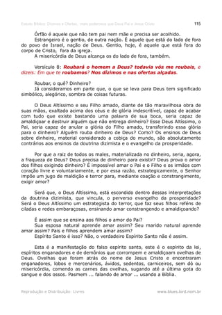 Estudo Bíblico: Dízimos e Ofertas, mais poderosos que Deus Pai e Jesus Cristo                    115

     Órfão é aquele que não tem pai nem mãe e precisa ser acolhido.
     Estrangeiro é o gentio, de outra nação. É aquele que está do lado de fora
do povo de Israel, nação de Deus. Gentio, hoje, é aquele que está fora do
corpo de Cristo, fora da igreja.
     A misericórdia de Deus alcança os do lado de fora, também.

      Versículo 8: Roubará o homem a Deus? todavia vós me roubais, e
                                                             roubais,
dizeis: Em que te roubamos? Nos dízimos e nas ofertas alçadas.
                  roubamos?                           alçadas.

     Roubar, o quê? Dinheiro?
     Já consideramos em parte que, o que se leva para Deus tem significado
simbólico, alegórico, sombra de coisas futuras.

      O Deus Altíssimo e seu Filho amado, diante de tão maravilhosa obra de
suas mãos, exaltado acima dos céus e de glória indescritível, capaz de acabar
com tudo que existe bastando uma palavra de sua boca, seria capaz de
amaldiçoar e destruir alguém que não entrega dinheiro? Esse Deus Altíssimo, o
Pai, seria capaz de anular a glória do Filho amado, transferindo essa glória
para o dinheiro? Alguém rouba dinheiro de Deus? Como? Os ensinos de Deus
sobre dinheiro, material considerado a cobiça do mundo, são absolutamente
contrários aos ensinos da doutrina dizimista e o evangelho da prosperidade.

       Por que a raiz de todos os males, materializada no dinheiro, seria, agora,
a fraqueza de Deus? Deus precisa de dinheiro para existir? Deus prova o amor
dos filhos exigindo dinheiro? É impossível amar o Pai e o Filho e os irmãos com
coração livre e voluntariamente, e por essa razão, estrategicamente, o Senhor
impõe um jugo de maldição e terror para, mediante coação e constrangimento,
exigir amor?

      Será que, o Deus Altíssimo, está escondido dentro dessas interpretações
da doutrina dizimista, que vincula, o perverso evangelho da prosperidade?
Será o Deus Altíssimo um estrategista do terror, que faz seus filhos reféns de
ciladas e redes embaraçosas, ensinando amar constrangendo e amaldiçoando?

     É assim que se ensina aos filhos o amor do Pai?
     Sua esposa natural aprende amar assim? Seu marido natural aprende
amar assim? Pais e filhos aprendem amar assim?
     Espírito Santo é isso? Não, o verdadeiro Espírito Santo não é assim.

       Esta é a manifestação do falso espírito santo, este é o espírito da lei,
espíritos enganadores e de demônios que corrompem e amaldiçoam ovelhas de
Deus. Ovelhas que foram atrás do nome de Jesus Cristo e encontraram
enganadores, lobos e mercenários, ávidos, sedentos, carniceiros, sem dó ou
misericórdia, comendo as carnes das ovelhas, sugando até a última gota do
sangue e dos ossos. Pasmem ... falando de amor ... usando a Bíblia.


Reprodução e Distribuição: Livres                                               www.blues.lord.nom.br
 