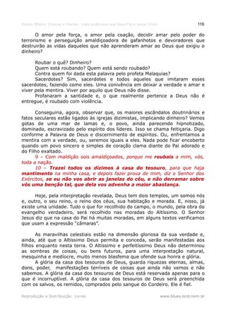 Estudo Bíblico: Dízimos e Ofertas, mais poderosos que Deus Pai e Jesus Cristo                    116

      O amor pela força, o amor pela coação, decidir amar pelo poder do
terrorismo e perseguição amaldiçoadora de gafanhotos e devoradores que
destruirão as vidas daqueles que não aprenderam amar ao Deus que exigiu o
dinheiro?

      Roubar o quê? Dinheiro?
      Quem está roubando? Quem está sendo roubado?
      Contra quem foi dada esta palavra pelo profeta Malaquias?
      Sacerdotes? Sim, sacerdotes e todos aqueles que imitaram esses
sacerdotes, fazendo como eles. Uma conivência em deixar a verdade e amar e
viver pela mentira. Viver por aquilo que Deus não disse.
      Profanaram a santidade e, o que realmente pertence a Deus não é
entregue, é roubado com violência.

      Conseguiria, agora, observar que, os maiores escândalos doutrinários e
fatos seculares estão ligados às igrejas dizimistas, implicando dinheiro? Vemos
gotas de uma mar de lamas e, o povo, ainda parecendo hipnotizado,
dominado, escravizado pelo espírito dos líderes. Isso se chama feitiçaria. Digo
conforme a Palavra de Deus e discernimento de espíritos. Ou, enfrentamos a
mentira com a verdade, ou, seremos iguais a eles. Nada pode ficar encoberto
quando um povo sincero e simples de coração clama diante do Pai adorado e
do Filho exaltado.
      9 – Com maldição sois amaldiçoados, porque me roubais a mim, vós,
toda a nação.
      10 – Trazei todos os dízimos à casa do tesouro, para que haja
                                                       tesouro,
mantimento na minha casa, e depois fazei prova de mim, diz o Senhor dos
Exércitos, se eu não vos abrir as janelas do céu, e não derramar sobre
vós uma benção tal, que dela vos advenha a maior abastança.

      Hoje, pela interpretação revelada, Deus tem dois templos, um somos nós
e, outro, o seu reino, o reino dos céus, sua habitação e morada. E, nisso, já
existe uma unidade. Tudo o que for recolhido do campo, o mundo, pela obra do
evangelho verdadeiro, será recolhido nas moradas do Altíssimo. O Senhor
Jesus diz que na casa do Pai há muitas moradas, em alguns textos verificamos
que usam a expressão “câmaras”.

       As maravilhas celestiais estão na dimensão gloriosa da sua verdade e,
ainda, até que o Altíssimo Deus permita e conceda, serão manifestadas aos
filhos enquanto nesta terra. O Altíssimo e perfeitíssimo Deus não determinou
as sombras de coisas, ou bens futuros, para uma interpretação natural,
mesquinha e medíocre, muito menos blasfema que ofende sua honra e glória.
       A glória da casa dos tesouros de Deus, guarda riquezas eternas, almas,
dons, poder, manifestações terríveis de coisas que ainda não vemos e não
sabemos. A glória da casa dos tesouros de Deus está reservada apenas para o
que é incorruptível. A glória da casa dos tesouros de Deus será preenchida
com os salvos, os remidos, comprados pelo sangue do Cordeiro. Ele é fiel.

Reprodução e Distribuição: Livres                                               www.blues.lord.nom.br
 