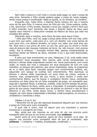 Estudo Bíblico: Dízimos e Ofertas, mais poderosos que Deus Pai e Jesus Cristo                    117

       Nem todo o tesouro e nem todo o mundo pode pagar ou valer o preço de
uma alma. Somente o Filho amado poderia pagar o preço do nosso resgate,
sendo nossa justiça e justificação. Nada se iguala, ou se compara, ao Cordeiro.
       Enquanto isso, nesta terra, o Espírito Santo colocou em nós o mesmo
amor do Pai pelo Filho. O mesmo amor do Filho por nós. Como poderia, então,
o Pai, aterrorizar o Filho amado, fazendo-o amar por coação e terror? Será que
é difícil entender isso? Somente não tendo o Espírito Santo de Deus para
rejeitar essa máxima e indiscutível verdade da Palavra de Deus que está nos
corações dos santos.
       Alterando, para a mentira, seria Deus Pai dizer para Jesus Cristo:
       “ Olha aqui Filho, você vai, paga o preço pelas almas com sua vida, sofre
o que tiver que sofrer, volta para cá e, com um detalhe, traz umas barras de
ouro para mim, uns dólares também, só assim vou saber que você ama seu
Pai. Essa será a sua prova de amor ao seu Pai, para que eu encha a minha
casa do tesouro das riquezas materiais da terra. Se, não trouxer, nem precisa
voltar, fica lá embaixo. “ Invenção minha? Não, apenas reinterpretando as
doutrinas diante da Palavra de Deus, trazendo à luz o que está dissimulado,
encoberto.
       É para que haja mantimento na casa, Malaquias 3:10, onde estão esses
mantimentos? Duas situações: Pelo natural, pela carnal compreensão, os
dízimos e ofertas estão engordando cavalos nos haras particulares, com muita
ração; as mesas dos ricos e cobiçosos em seus banquetes de luxo em suas
mansões; os tanques dos jatinhos, dos carros importados, iates, os programas
de tv e rádio para fazer mercado gospel com envolvimento político, etc,
adquiridos com sangue de ovelhas sem entendimento. Pelo espiritual, os
dízimos e ofertas estão engordando um povo cheio de cobiça, avareza e
mentira, mas, emagrecendo até que morra, o povo sincero e ainda sem
conhecimento bíblico, que foi buscar o verdadeiro Senhor Jesus, entretanto,
encontrou um falso jesus de um falso evangelho da graça, um evangelho que,
segundo o apóstolo Paulo, é anátema, maldito, onde servem bolotas de porcos,
ao invés de Palavra de Deus, santa, pura e imaculada. O evangelho segundo a
glória do que possui materialmente, que dá glórias ao dinheiro e não ao Deus
Altíssimo e seu Filho. Antes dessa morte, o Senhor Deus providenciará o
resgate, do meio dessa malignidade e falsidade cristã evangélica, os sinceros e
verdadeiros e tementes a Deus.

      Gálatas 1:6 ao 9, diz:
      “ Maravilho-me de que tão depressa passásseis daquele que vos chamou
à graça de Cristo para outro evangelho.
      O qual não é outro, mas há alguns que vos inquietam e querem
transtornar o evangelho de Cristo.
      Mas, ainda que nós mesmos ou um anjo do céu vos anuncie outro
evangelho além do que já vos tenho anunciado, seja anátema.
      Assim como já vo-lo dissemos, agora de novo também vo-lo digo. Se
alguém vos anunciar outro evangelho além do que já recebestes, seja
anátema. “ ( Anátema = maldito, amaldiçoado, condenado. )

Reprodução e Distribuição: Livres                                               www.blues.lord.nom.br
 