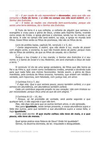 Estudo Bíblico: Dízimos e Ofertas, mais poderosos que Deus Pai e Jesus Cristo                    118

      11 – E por cauda de vós repreenderei o devorador, para que não vos
                                                devorador,
consuma o fruto da terra; e a vide no campo vos não será estéril, diz o
                      terra;                                estéril,
Senhor dos Exércitos.
      12 – E todas as nações vos chamarão bem-aventurados; porque vós
sereis uma terra deleitosa, diz o Senhor dos Exércitos.

       O fruto da terra é a sua colheita, a colheita de alguém que semeou o
evangelho e viveu para a glória de Deus, unidos pelo Espírito Santo, vivendo
como corpo de Cristo, a igreja gloriosa e vitoriosa, sendo luz no mundo e sal
da terra. A vide no campo não será estéril, ou seja, a igreja no mundo terá
filhos. Esses filhos serão os filhos da promessa, não são os filhos da lei.

      Livro do profeta Isaías, capítulo 54, versículo 1 e 5, diz:
      “ Canta alegremente, ó estéril, que não deste à luz, exulta de prazer
com alegre canto, e exclama, tu que não tiveste dores de parto; porque mais
são os filhos da solitária, do que os filhos da casada, diz o Senhor.
      (...)
      Porque o teu Criador é o teu marido, o Senhor dos Exércitos é o seu
nome; e o Santo de Israel é o teu Redentor, ele será chamado o Deus de toda
a terra. “

      O versículo 12 diz de uma igreja verdadeira, de filhos que dão honra ao
Pai e ao Filho e, que vivem como verdadeiros irmãos, amando e dividindo tudo
para que nada falte aos menos favorecidos. Sendo assim, a glória de Deus
manifesta, pela conduta de filhos sinceros, honestos, que andam em retidão e
verdade, sem hipocrisia, sem falsidade, com justiça real, em amor.

      2 Coríntios 9:6 e 7, diz:
      “ E digo isto: Que o que semeia pouco, pouco também ceifará; e o que
semeia em abundância, em abundância também ceifará.
      Cada um contribua segundo propôs no seu coração; não com tristeza ou
por necessidade; porque Deus ama ao que dá com alegria. ”

      2 Coríntios 8:12 – 15, diz:
      “ Porque, se há prontidão de vontade, será aceita segundo o que
qualquer tem, e não segundo o que não tem.
      Mas, não digo isto para que os outros tenham alívio, e vós opressão,
      Mas para igualdade, neste tempo presente, a vossa abundância supra a
falta dos outros, para que também a sua abundância supra a vossa falta, e
haja igualdade.
      Como está escrito: O que muito colheu não teve de mais, e o que
pouco, não teve de menos. ”

       Qual igreja pratica essa Palavra de Deus? Onde há igualdade?
       Vemos, na doutrina dizimista, da lei: iniquidade e desigualdade.


Reprodução e Distribuição: Livres                                               www.blues.lord.nom.br
 