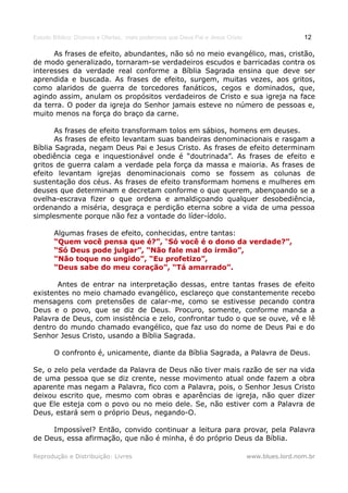 Estudo Bíblico: Dízimos e Ofertas, mais poderosos que Deus Pai e Jesus Cristo                    12

      As frases de efeito, abundantes, não só no meio evangélico, mas, cristão,
de modo generalizado, tornaram-se verdadeiros escudos e barricadas contra os
interesses da verdade real conforme a Bíblia Sagrada ensina que deve ser
aprendida e buscada. As frases de efeito, surgem, muitas vezes, aos gritos,
como alaridos de guerra de torcedores fanáticos, cegos e dominados, que,
agindo assim, anulam os propósitos verdadeiros de Cristo e sua igreja na face
da terra. O poder da igreja do Senhor jamais esteve no número de pessoas e,
muito menos na força do braço da carne.

       As frases de efeito transformam tolos em sábios, homens em deuses.
       As frases de efeito levantam suas bandeiras denominacionais e rasgam a
Bíblia Sagrada, negam Deus Pai e Jesus Cristo. As frases de efeito determinam
obediência cega e inquestionável onde é “doutrinada”. As frases de efeito e
gritos de guerra calam a verdade pela força da massa e maioria. As frases de
efeito levantam igrejas denominacionais como se fossem as colunas de
sustentação dos céus. As frases de efeito transformam homens e mulheres em
deuses que determinam e decretam conforme o que querem, abençoando se a
ovelha-escrava fizer o que ordena e amaldiçoando qualquer desobediência,
ordenando a miséria, desgraça e perdição eterna sobre a vida de uma pessoa
simplesmente porque não fez a vontade do líder-ídolo.

       Algumas frases de efeito, conhecidas, entre tantas:
       “Quem você pensa que é?”, “Só você é o dono da verdade?”,
                                      “Só
       “Só Deus pode julgar”, “Não fale mal do irmão”,
       “Não toque no ungido”, “Eu profetizo”,
       “Deus sabe do meu coração”, “Tá amarrado”.

       Antes de entrar na interpretação dessas, entre tantas frases de efeito
existentes no meio chamado evangélico, esclareço que constantemente recebo
mensagens com pretensões de calar-me, como se estivesse pecando contra
Deus e o povo, que se diz de Deus. Procuro, somente, conforme manda a
Palavra de Deus, com insistência e zelo, confrontar tudo o que se ouve, vê e lê
dentro do mundo chamado evangélico, que faz uso do nome de Deus Pai e do
Senhor Jesus Cristo, usando a Bíblia Sagrada.

       O confronto é, unicamente, diante da Bíblia Sagrada, a Palavra de Deus.

Se, o zelo pela verdade da Palavra de Deus não tiver mais razão de ser na vida
de uma pessoa que se diz crente, nesse movimento atual onde fazem a obra
aparente mas negam a Palavra, fico com a Palavra, pois, o Senhor Jesus Cristo
deixou escrito que, mesmo com obras e aparências de igreja, não quer dizer
que Ele esteja com o povo ou no meio dele. Se, não estiver com a Palavra de
Deus, estará sem o próprio Deus, negando-O.

     Impossível? Então, convido continuar a leitura para provar, pela Palavra
de Deus, essa afirmação, que não é minha, é do próprio Deus da Bíblia.

Reprodução e Distribuição: Livres                                               www.blues.lord.nom.br
 