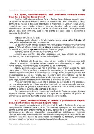 Estudo Bíblico: Dízimos e Ofertas, mais poderosos que Deus Pai e Jesus Cristo                    120

      4.b. Quem, verdadeiramente, está praticando violência contra
Deus Pai e o Senhor Jesus Cristo?
      Praticar violência contra Deus Pai e o Senhor Jesus Cristo é quando usam
de agressão verbal e terrorista contra as ovelhas de Deus, anulando o único
caminho de todas a bençãos espirituais e materiais, o Senhor Jesus Cristo,
transferindo, com coação e terror, para o dinheiro, todo o poder, dando
entendimento de que a obra da cruz foi insuficiente e inútil. Cristo para nada
serviu, pois, sem dinheiro, tudo é vão diante de Deus! Isso é blasfêmia e
doutrina de demônio.

      Hebreus 10:28 ao 31, diz:
      “ Quebrantando alguém a lei de Moisés, morre sem misericórdia, só
pela palavra de duas ou três testemunhas.
      De quanto maior castigo cuidais vós será julgado merecedor aquele que
pisar o Filho de Deus, e tiver por profano o sangue do testamento, com que
foi santificado, e fizer agravo ao Espírito Santo da graça?
      Horrenda coisa é cair nas mãos do Deus vivo.
      Lembrai-vos, porém, dos dias passados, em que, depois de serdes
iluminados, suportastes grande combate de aflições. “

       Diz a Palavra de Deus que, pela lei de Moisés, o transgressor, pela
palavra de duas ou três testemunhas, morria sem misericórdia, ou seja, não
havia perdão, reconsiderações atenuantes ou de livramento.
       Agora, atentem para o que nos é ensinado: que, maior castigo há, para
quem pisa no Filho e profana o sangue da Nova Aliança, do Novo Testamento,
fazendo agravo ao Espírito Santo da graça. Castigo acima daquele aplicado aos
transgressores da lei de Moisés, que morriam sem misericórdia. Na lei de
Moisés, diz, que pela palavra de duas a três testemunhas era condenado, mas,
para hoje, quem dá testemunho e condena é a Palavra de Deus.
       Profanar significa aquilo que não é sagrado ou devotado a fins sagrados,
ou, que não respeita as coisas sagradas, contrário ao que é sagrado, ou seja,
quando alguém da glórias e autoridade ao dinheiro está exatamente tornando
profano o sangue, e, tornando sagrado o dinheiro!
       Fazem agravo em todo o tempo contra o Espírito Santo da graça. Agravar
significa ofender, magoar, insultar. E é o que se faz quando dá glórias ao
dinheiro pela doutrina dizimista e falso ensino sobre ofertas.

       4.c. Quem, verdadeiramente, é omisso e prevaricador naquilo
que, o Senhor Deus, realmente diz para fazer?
       Se, estando provado que, o dízimo, é lei do Velho Testamento e possui
interpretação diferente para o Novo Testamento, qualquer ato de violência
contra ovelhas sem entendimento da Bíblia, aplicando a lei sem misericórdia,
somando-se os abusos, aberrações interpretativas, estelionatos, mentiras
bíblicas ajustadas, mercado bíblico que transforma qualquer texto da Bíblia em
dinheiro, estamos diante de verdadeiros roubadores e, também, criminosos
comuns, passíveis de serem enquadrados na lei dos homens.

Reprodução e Distribuição: Livres                                               www.blues.lord.nom.br
 