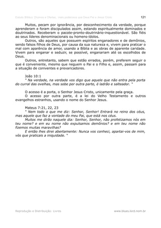 Estudo Bíblico: Dízimos e Ofertas, mais poderosos que Deus Pai e Jesus Cristo                    121

      Muitos, pecam por ignorância, por desconhecimento da verdade, porque
aprenderam e foram discipulados assim, estando espiritualmente dominados e
doutrinados. Receberam o pacote-pronto-doutrinário-inquestionável. São fiéis
ao seus líderes denominacionais ou homens-ídolos.
      Outros, são aqueles que possuem espíritos enganadores e de demônios,
sendo falsos filhos de Deus, por causa da sua natureza e, vivem para praticar o
mal com aparência de amor, usando a Bíblia e as obras de aparente caridade.
Vivem para enganar e seduzir, se possível, enganariam até os escolhidos de
Deus.
      Outros, entretanto, sabem que estão errados, porém, preferem seguir o
que é conveniente, mesmo que neguem o Pai e o Filho e, assim, passam para
a situação de coniventes e prevaricadores.

      João 10:1
      “ Na verdade, na verdade vos digo que aquele que não entra pela porta
do curral das ovelhas, mas sobe por outra parte, é ladrão e salteador. “

     O acesso é a porta, o Senhor Jesus Cristo, unicamente pela graça.
     O acesso por outra parte, é a lei do Velho Testamento e outros
evangelhos estranhos, usando o nome do Senhor Jesus.

     Mateus 7:21, 22, 23
     “ Nem todo o que me diz: Senhor, Senhor! Entrará no reino dos céus,
mas aquele que faz a vontade do meu Pai, que está nos céus.
     Muitos me dirão naquele dia: Senhor, Senhor, não profetizamos nós em
teu nome? e em eu nome não expulsamos demônios? e em teu nome não
fizemos muitas maravilhas?
     E então lhes direi abertamente: Nunca vos conheci, apartai-vos de mim,
vós que praticais a iniquidade. “




Reprodução e Distribuição: Livres                                               www.blues.lord.nom.br
 