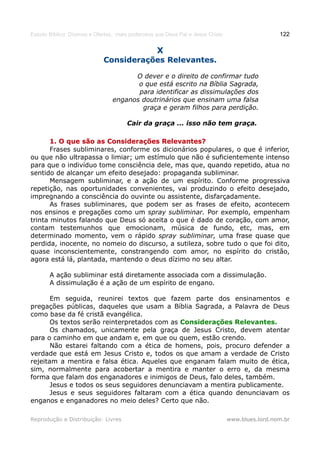 Estudo Bíblico: Dízimos e Ofertas, mais poderosos que Deus Pai e Jesus Cristo                    122

                                                  X
                             Considerações Relevantes.

                                      O dever e o direito de confirmar tudo
                                       o que está escrito na Bíblia Sagrada,
                                       para identificar as dissimulações dos
                                enganos doutrinários que ensinam uma falsa
                                        graça e geram filhos para perdição.

                                      Cair da graça ... isso não tem graça.

       1. O que são as Considerações Relevantes?
       Frases subliminares, conforme os dicionários populares, o que é inferior,
ou que não ultrapassa o limiar; um estímulo que não é suficientemente intenso
para que o indivíduo tome consciência dele, mas que, quando repetido, atua no
sentido de alcançar um efeito desejado: propaganda subliminar.
       Mensagem subliminar, e a ação de um espírito. Conforme progressiva
repetição, nas oportunidades convenientes, vai produzindo o efeito desejado,
impregnando a consciência do ouvinte ou assistente, disfarçadamente.
       As frases subliminares, que podem ser as frases de efeito, acontecem
nos ensinos e pregações como um spray subliminar. Por exemplo, empenham
trinta minutos falando que Deus só aceita o que é dado de coração, com amor,
contam testemunhos que emocionam, música de fundo, etc, mas, em
determinado momento, vem o rápido spray subliminar, uma frase quase que
perdida, inocente, no nomeio do discurso, a sutileza, sobre tudo o que foi dito,
quase inconscientemente, constrangendo com amor, no espírito do cristão,
agora está lá, plantada, mantendo o deus dízimo no seu altar.

       A ação subliminar está diretamente associada com a dissimulação.
       A dissimulação é a ação de um espírito de engano.

       Em seguida, reunirei textos que fazem parte dos ensinamentos e
pregações públicas, daqueles que usam a Bíblia Sagrada, a Palavra de Deus
como base da fé cristã evangélica.
       Os textos serão reinterpretados com as Considerações Relevantes.
       Os chamados, unicamente pela graça de Jesus Cristo, devem atentar
para o caminho em que andam e, em que ou quem, estão crendo.
       Não estarei faltando com a ética de homens, pois, procuro defender a
verdade que está em Jesus Cristo e, todos os que amam a verdade de Cristo
rejeitam a mentira e falsa ética. Aqueles que enganam falam muito de ética,
sim, normalmente para acobertar a mentira e manter o erro e, da mesma
forma que falam dos enganadores e inimigos de Deus, falo deles, também.
       Jesus e todos os seus seguidores denunciavam a mentira publicamente.
       Jesus e seus seguidores faltaram com a ética quando denunciavam os
enganos e enganadores no meio deles? Certo que não.

Reprodução e Distribuição: Livres                                               www.blues.lord.nom.br
 