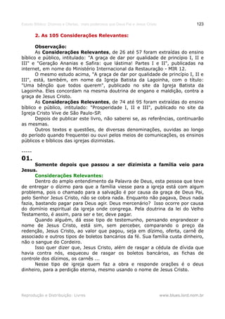 Estudo Bíblico: Dízimos e Ofertas, mais poderosos que Deus Pai e Jesus Cristo                    123

        2. As 105 Considerações Relevantes:

       Observação:
       As Considerações Relevantes, de 26 até 57 foram extraídas do ensino
bíblico e público, intitulado: "A graça de dar por qualidade de princípio I, II e
III" e "Geração Ananias e Safira: que lástima! Partes I e II", publicadas na
internet, em nome do Ministério Internacional da Restauração - MIR 12.
       O mesmo estudo acima, "A graça de dar por qualidade de princípio I, II e
III", está, também, em nome da Igreja Batista da Lagoinha, com o título:
"Uma bênção que todos querem", publicado no site da Igreja Batista da
Lagoinha. Eles concordam na mesma doutrina de engano e maldição, contra a
graça de Jesus Cristo.
       As Considerações Relevantes, de 74 até 95 foram extraídas do ensino
bíblico e público, intitulado: "Prosperidade I, II e III", publicado no site da
Igreja Cristo Vive de São Paulo-SP.
       Depois de publicar este livro, não saberei se, as referências, continuarão
as mesmas.
       Outros textos e questões, de diversas denominações, ouvidas ao longo
do período quando frequentei ou ouvi pelos meios de comunicações, os ensinos
públicos e bíblicos das igrejas dizimistas.

-----
01.
       Somente depois que passou a ser dizimista a família veio para
Jesus.
       Considerações Relevantes:
       Dentro do amplo entendimento da Palavra de Deus, esta pessoa que teve
de entregar o dízimo para que a família viesse para a igreja está com algum
problema, pois o chamado para a salvação é por causa da graça de Deus Pai,
pelo Senhor Jesus Cristo, não se cobra nada. Enquanto não pagava, Deus nada
fazia, bastando pagar para Deus agir. Deus mercenário? Isso ocorre por causa
do domínio espiritual da igreja onde congrega. Pela doutrina da lei do Velho
Testamento, é assim, para ser e ter, deve pagar.
       Quando alguém, dá esse tipo de testemunho, pensando engrandecer o
nome de Jesus Cristo, está sim, sem perceber, comparando o preço da
redenção, Jesus Cristo, ao valor que pagou, seja em dízimo, oferta, carnê de
associado e outros tipos de boletos bancários da fé. Sua família custa dinheiro,
não o sangue do Cordeiro.
       Isso quer dizer que, Jesus Cristo, além de rasgar a cédula de dívida que
havia contra nós, esqueceu de rasgar os boletos bancários, as fichas de
controle dos dízimos, os carnês ...
       Nesse tipo de igreja quem faz a obra e responde orações é o deus
dinheiro, para a perdição eterna, mesmo usando o nome de Jesus Cristo.




Reprodução e Distribuição: Livres                                               www.blues.lord.nom.br
 