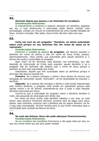 Estudo Bíblico: Dízimos e Ofertas, mais poderosos que Deus Pai e Jesus Cristo                    124

-----
02.
      Somente depois que passou a ser dizimista foi curada(o).
      Considerações Relevantes:
      O entendimento é conforme o anterior. Alcançar um benefício, pagando
por ele, e cujo testemunho é estimulado pelos líderes visando mais
arrecadação, criando um vínculo no entendimento de como receber bênçãos de
Deus. Compre a benção. Mas saiba, Jesus Cristo não tem nada com isso.
-----
03.
       Certa vez ouvi de um pregador: "Demônio, eu tenho autoridade
sobre você porque eu sou dizimista fiel. Em nome de Jesus eu te
repreendo."
       Considerações Relevantes:
       Conforme a verdade da palavra do pregador, ele deveria expulsar o
demônio em nome do dízimo e não em nome de Jesus Cristo, porque,
dissimuladamente, Jesus perdeu sua autoridade para aquele demônio e, o
dízimo deu poder e autoridade ao pregador.
       Quer mais? Se for dizimista, está dizendo, nas entrelinhas, que não
depende da intervenção de Cristo para expulsar aquele demônio e se o
pregador não for dizimista não adianta usar o nome de Jesus porque o
demônio ali terá mais autoridade que Cristo.
       Importante: Aquele que tem autoridade sobre os demônios porque é
dizimista não deveria expulsá-los.
       Primeiro: Se a pessoa entregou o dízimo, Deus deixou de exercer sua
obrigação de repreender aquele "devorador", se há necessidade de expulsar o
demônio.
       Segundo: Se a pessoa não entregou o dízimo e está sendo importunada
pelo mesmo demônio, o pregador está errado em repreender porque está
agindo contra a lei do dízimo, entendendo-se que é justa a ação daquele
demônio autorizada por Deus!
       Conclui-se que a autoridade do pregador sobre o demônio também é
inútil, não passando de encenação sem efeito real.
       Em nome de Jesus Cristo, todo demônio obedece e sai, mas, se você
deixar essa doutrina mentirosa dominar, primeiro terá de pagar para Jesus
operar, caso contrário, continua com o demônio até ter algum dinheiro. Se for
o caso peça emprestado. Terrível mentira para os que foram chamados para a
santificação pela verdade da Palavra de Deus.
-----
04.
     Se você não dizimar, Deus não pode abençoar financeiramente.
     Considerações Relevantes:
     Se um incrédulo tem benefícios financeiros e não paga nada por isso, eu
que sou crente tenho que dar para poder receber.


Reprodução e Distribuição: Livres                                               www.blues.lord.nom.br
 