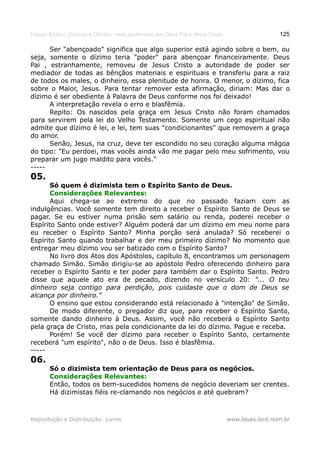 Estudo Bíblico: Dízimos e Ofertas, mais poderosos que Deus Pai e Jesus Cristo                    125

      Ser "abençoado" significa que algo superior está agindo sobre o bem, ou
seja, somente o dízimo teria "poder" para abençoar financeiramente. Deus
Pai , estranhamente, removeu de Jesus Cristo a autoridade de poder ser
mediador de todas as bênçãos materiais e espirituais e transferiu para a raiz
de todos os males, o dinheiro, essa plenitude de honra. O menor, o dízimo, fica
sobre o Maior, Jesus. Para tentar remover esta afirmação, diriam: Mas dar o
dízimo é ser obediente à Palavra de Deus conforme nos foi deixado!
      A interpretação revela o erro e blasfêmia.
      Repito: Os nascidos pela graça em Jesus Cristo não foram chamados
para servirem pela lei do Velho Testamento. Somente um cego espiritual não
admite que dízimo é lei, e lei, tem suas "condicionantes" que removem a graça
do amor.
      Senão, Jesus, na cruz, deve ter escondido no seu coração alguma mágoa
do tipo: "Eu perdoei, mas vocês ainda vão me pagar pelo meu sofrimento, vou
preparar um jugo maldito para vocês."
-----
05.
       Só quem é dizimista tem o Espírito Santo de Deus.
       Considerações Relevantes:
       Aqui chega-se ao extremo do que no passado faziam com as
indulgências. Você somente tem direito a receber o Espírito Santo de Deus se
pagar. Se eu estiver numa prisão sem salário ou renda, poderei receber o
Espírito Santo onde estiver? Alguém poderá dar um dízimo em meu nome para
eu receber o Espírito Santo? Minha porção será anulada? Só receberei o
Espírito Santo quando trabalhar e der meu primeiro dízimo? No momento que
entregar meu dízimo vou ser batizado com o Espírito Santo?
       No livro dos Atos dos Apóstolos, capítulo 8, encontramos um personagem
chamado Simão. Simão dirigiu-se ao apóstolo Pedro oferecendo dinheiro para
receber o Espírito Santo e ter poder para também dar o Espírito Santo. Pedro
disse que aquele ato era de pecado, dizendo no versículo 20: "... O teu
dinheiro seja contigo para perdição, pois cuidaste que o dom de Deus se
alcança por dinheiro."
       O ensino que estou considerando está relacionado à "intenção" de Simão.
       De modo diferente, o pregador diz que, para receber o Espírito Santo,
somente dando dinheiro à Deus. Assim, você não receberá o Espírito Santo
pela graça de Cristo, mas pela condicionante da lei do dízimo. Pague e receba.
       Porém! Se você der dízimo para receber o Espírito Santo, certamente
receberá "um espírito", não o de Deus. Isso é blasfêmia.
-----
06.
       Só o dizimista tem orientação de Deus para os negócios.
       Considerações Relevantes:
       Então, todos os bem-sucedidos homens de negócio deveriam ser crentes.
       Há dizimistas fiéis re-clamando nos negócios e até quebram?



Reprodução e Distribuição: Livres                                               www.blues.lord.nom.br
 