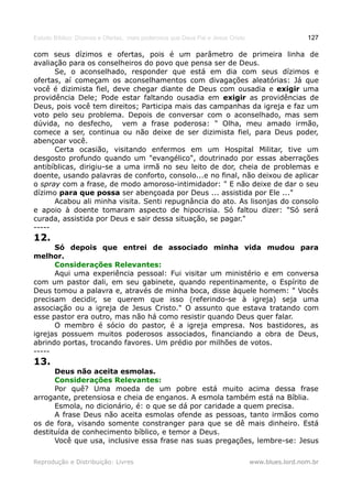Estudo Bíblico: Dízimos e Ofertas, mais poderosos que Deus Pai e Jesus Cristo                    127

com seus dízimos e ofertas, pois é um parâmetro de primeira linha de
avaliação para os conselheiros do povo que pensa ser de Deus.
      Se, o aconselhado, responder que está em dia com seus dízimos e
ofertas, aí começam os aconselhamentos com divagações aleatórias: Já que
você é dizimista fiel, deve chegar diante de Deus com ousadia e exigir uma
providência Dele; Pode estar faltando ousadia em exigir as providências de
Deus, pois você tem direitos; Participa mais das campanhas da igreja e faz um
voto pelo seu problema. Depois de conversar com o aconselhado, mas sem
dúvida, no desfecho, vem a frase poderosa: " Olha, meu amado irmão,
comece a ser, continua ou não deixe de ser dizimista fiel, para Deus poder,
abençoar você.
      Certa ocasião, visitando enfermos em um Hospital Militar, tive um
desgosto profundo quando um "evangélico", doutrinado por essas aberrações
antibíblicas, dirigiu-se a uma irmã no seu leito de dor, cheia de problemas e
doente, usando palavras de conforto, consolo...e no final, não deixou de aplicar
o spray com a frase, de modo amoroso-intimidador: " E não deixe de dar o seu
dízimo para que possa ser abençoada por Deus ... assistida por Ele ..."
      Acabou ali minha visita. Senti repugnância do ato. As lisonjas do consolo
e apoio à doente tomaram aspecto de hipocrisia. Só faltou dizer: "Só será
curada, assistida por Deus e sair dessa situação, se pagar."
-----
12.
      Só depois que entrei de associado minha vida mudou para
melhor.
      Considerações Relevantes:
      Aqui uma experiência pessoal: Fui visitar um ministério e em conversa
com um pastor dali, em seu gabinete, quando repentinamente, o Espírito de
Deus tomou a palavra e, através de minha boca, disse àquele homem: " Vocês
precisam decidir, se querem que isso (referindo-se à igreja) seja uma
associação ou a igreja de Jesus Cristo." O assunto que estava tratando com
esse pastor era outro, mas não há como resistir quando Deus quer falar.
      O membro é sócio do pastor, é a igreja empresa. Nos bastidores, as
igrejas possuem muitos poderosos associados, financiando a obra de Deus,
abrindo portas, trocando favores. Um prédio por milhões de votos.
-----
13.
      Deus não aceita esmolas.
      Considerações Relevantes:
      Por quê? Uma moeda de um pobre está muito acima dessa frase
arrogante, pretensiosa e cheia de enganos. A esmola também está na Bíblia.
      Esmola, no dicionário, é: o que se dá por caridade a quem precisa.
      A frase Deus não aceita esmolas ofende as pessoas, tanto irmãos como
os de fora, visando somente constranger para que se dê mais dinheiro. Está
destituída de conhecimento bíblico, e temor a Deus.
      Você que usa, inclusive essa frase nas suas pregações, lembre-se: Jesus

Reprodução e Distribuição: Livres                                               www.blues.lord.nom.br
 
