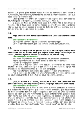Estudo Bíblico: Dízimos e Ofertas, mais poderosos que Deus Pai e Jesus Cristo                    128

deixou Sua glória para nascer neste mundo de corrupção para salvar a
humanidade, inclusive você, tentando lhe ensinar, o amor verdadeiro. Se é que
pode aceitar e entender isso.
      Obs: Quando você entrar em igrejas onde os púlpitos estão com cadeiras
douradas para os dirigentes, parecendo tronos, não fique aí.
      O jargão ou frase de efeito "Para Deus o melhor", não é para Deus. É
mentira. Não é Deus quem irá sentar nessas cadeiras-tronos, são os próprios
líderes, que se acham deuses e cheios de distinção entre os demais, com o
coração cheio de cobiça, rapina e avareza.
-----
14.
        Faça um carnê em nome de seu familiar e Deus vai operar na vida
dele.
        Considerações Relevantes:
        Só pagando. Comprar aquilo que deveria ser "por graça".
        Se você acreditar assim, por essa lei você viverá, sem Jesus Cristo.
-----
15.
      Dízimo é obrigação de pobre! Se está em situação difícil deve
mostrar-se fiel no dízimo para que depois possa exigir intervenção de
Deus. (pastor Alejandro Bullón – Adventista do Sétimo Dia)
      Considerações Relevantes:
      Esta frase foi proferida por um pastor da Adventista do Sétimo Dia.
      Repita algumas vezes essa frase e sinta o efeito no seu coração:
      "Dízimo é obrigação de pobre."
      Quem tem o Espírito Santo sente repulsa. O contexto diz uma frase
oculta: " Se vira, você não é pobre por acaso! " O irmão rico na igreja não
precisa ser fiel nos dízimos mas, o pobre tem obrigação.
      Não vou estender o comentário pois você que lê tem entendimento.
      Fica a pergunta: De onde vem um entendimento e doutrina como essa?
Do Céu? É repugnante. O diabo fala e o povo diz amém... amém...
-----
16.
      Que, o dízimo e a oferta, dados na Santa Ceia, possuem um
poder diferente, um "segredo espiritual." (Igreja Renascer em Cristo)
      Considerações Relevantes:
      Há ministérios que, durante a Santa Ceia, o povo é conduzido a entender
que existe uma oferta especial que possui poderes especiais, que Deus recebe
de modo diferente, tem um segredo espiritual por causa de uma experiência
pessoal do líder que está ministrando ou outro entendimento qualquer. Esse
líder insiste que nela há um segredo espiritual. Na ocasião em que estive
presente perguntei ao amado Deus o que significava aquilo e veio a Palavra de
Deus: " Se é pelo dinheiro que eles acreditam que foram resgatados,
participam da minha mesa e recebem bênçãos, então, por essa palavra
viverão." Dura essa Palavra. Ou seja, "essa mesa é outra", do Senhor, não.

Reprodução e Distribuição: Livres                                               www.blues.lord.nom.br
 
