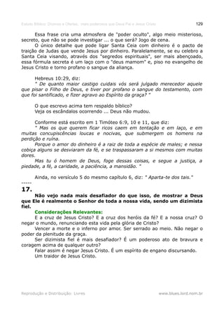 Estudo Bíblico: Dízimos e Ofertas, mais poderosos que Deus Pai e Jesus Cristo                    129

      Essa frase cria uma atmosfera de "poder oculto", algo meio misterioso,
secreto, que não se pode investigar ... o que será? Jogo de cena.
      O único detalhe que pode ligar Santa Ceia com dinheiro é o pacto de
traição de Judas que vende Jesus por dinheiro. Paralelamente, se eu celebro a
Santa Ceia visando, através dos "segredos espirituais", ser mais abençoado,
essa fórmula secreta é um laço com o "deus mamom" e, piso no evangelho de
Jesus Cristo e torno profano o sangue da aliança.

      Hebreus 10:29, diz:
      " De quanto maior castigo cuidais vós será julgado merecedor aquele
que pisar o Filho de Deus, e tiver por profano o sangue do testamento, com
que foi santificado, e fizer agravo ao Espírito da graça? "

        O que escrevo acima tem respaldo bíblico?
        Veja os escândalos ocorrendo ... Deus não mudou.

      Conforme está escrito em 1 Timóteo 6:9, 10 e 11, que diz:
      " Mas os que querem ficar ricos caem em tentação e em laço, e em
muitas concupiscências loucas e nocivas, que submergem os homens na
perdição e ruína.
      Porque o amor do dinheiro é a raiz de toda a espécie de males; e nessa
cobiça alguns se desviaram da fé, e se traspassaram a si mesmos com muitas
dores.
      Mas tu ó homem de Deus, foge dessas coisas, e segue a justiça, a
piedade, a fé, a caridade, a paciência, a mansidão. "

        Ainda, no versículo 5 do mesmo capítulo 6, diz: " Aparta-te dos tais."
-----
17.
      Não vejo nada mais desafiador do que isso, de mostrar a Deus
que Ele é realmente o Senhor de toda a nossa vida, sendo um dizimista
fiel.
      Considerações Relevantes:
      E a cruz de Jesus Cristo? E a cruz dos heróis da fé? E a nossa cruz? O
negar o mundo, renunciando esta vida pela glória de Cristo?
      Vencer a morte e o inferno por amor. Ser serrado ao meio. Não negar o
poder da plenitude da graça.
      Ser dizimista fiel é mais desafiador? É um poderoso ato de bravura e
coragem acima de qualquer outro?
      Falar assim é negar Jesus Cristo. É um espírito de engano discursando.
      Um traidor de Jesus Cristo.




Reprodução e Distribuição: Livres                                               www.blues.lord.nom.br
 