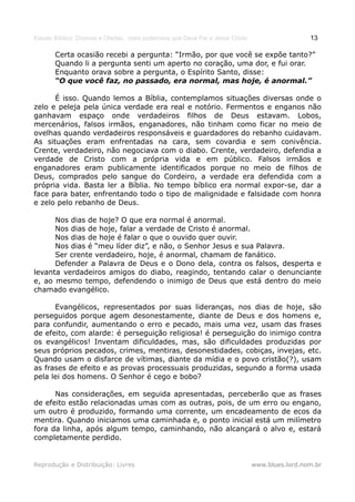 Estudo Bíblico: Dízimos e Ofertas, mais poderosos que Deus Pai e Jesus Cristo                    13

       Certa ocasião recebi a pergunta: “Irmão, por que você se expõe tanto?”
       Quando li a pergunta senti um aperto no coração, uma dor, e fui orar.
       Enquanto orava sobre a pergunta, o Espírito Santo, disse:
       “O que você faz, no passado, era normal, mas hoje, é anormal.”

      É isso. Quando lemos a Bíblia, contemplamos situações diversas onde o
zelo e peleja pela única verdade era real e notório. Fermentos e enganos não
ganhavam espaço onde verdadeiros filhos de Deus estavam. Lobos,
mercenários, falsos irmãos, enganadores, não tinham como ficar no meio de
ovelhas quando verdadeiros responsáveis e guardadores do rebanho cuidavam.
As situações eram enfrentadas na cara, sem covardia e sem conivência.
Crente, verdadeiro, não negociava com o diabo. Crente, verdadeiro, defendia a
verdade de Cristo com a própria vida e em público. Falsos irmãos e
enganadores eram publicamente identificados porque no meio de filhos de
Deus, comprados pelo sangue do Cordeiro, a verdade era defendida com a
própria vida. Basta ler a Bíblia. No tempo bíblico era normal expor-se, dar a
face para bater, enfrentando todo o tipo de malignidade e falsidade com honra
e zelo pelo rebanho de Deus.

      Nos dias de hoje? O que era normal é anormal.
      Nos dias de hoje, falar a verdade de Cristo é anormal.
      Nos dias de hoje é falar o que o ouvido quer ouvir.
      Nos dias é “meu líder diz”, e não, o Senhor Jesus e sua Palavra.
      Ser crente verdadeiro, hoje, é anormal, chamam de fanático.
      Defender a Palavra de Deus e o Dono dela, contra os falsos, desperta e
levanta verdadeiros amigos do diabo, reagindo, tentando calar o denunciante
e, ao mesmo tempo, defendendo o inimigo de Deus que está dentro do meio
chamado evangélico.

      Evangélicos, representados por suas lideranças, nos dias de hoje, são
perseguidos porque agem desonestamente, diante de Deus e dos homens e,
para confundir, aumentando o erro e pecado, mais uma vez, usam das frases
de efeito, com alarde: é perseguição religiosa! é perseguição do inimigo contra
os evangélicos! Inventam dificuldades, mas, são dificuldades produzidas por
seus próprios pecados, crimes, mentiras, desonestidades, cobiças, invejas, etc.
Quando usam o disfarce de vítimas, diante da mídia e o povo cristão(?), usam
as frases de efeito e as provas processuais produzidas, segundo a forma usada
pela lei dos homens. O Senhor é cego e bobo?

      Nas considerações, em seguida apresentadas, perceberão que as frases
de efeito estão relacionadas umas com as outras, pois, de um erro ou engano,
um outro é produzido, formando uma corrente, um encadeamento de ecos da
mentira. Quando iniciamos uma caminhada e, o ponto inicial está um milímetro
fora da linha, após algum tempo, caminhando, não alcançará o alvo e, estará
completamente perdido.


Reprodução e Distribuição: Livres                                               www.blues.lord.nom.br
 