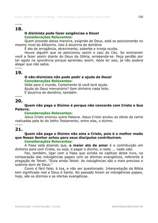 Estudo Bíblico: Dízimos e Ofertas, mais poderosos que Deus Pai e Jesus Cristo                    130

-----
18.
      O dizimista pode fazer exigências a Deus!
      Considerações Relevantes:
      Quem procede dessa maneira, exigindo de Deus, está se posicionando no
mesmo nível do Altíssimo. Isto é doutrina de demônio
      É ato de arrogância, atrevimento, soberba e inveja oculta.
      Houve alguém que se posicionou assim e caiu do Céu. Se ensinaram
você a fazer assim diante do Deus da Glória, arrependa-se. Peça perdão por
ter agido na ignorância porque aprendeu assim. Após ler isso, já não poderá
alegar que não sabia.
-----
19.
        O não-dizimista não pode pedir a ajuda de Deus!
        Considerações Relevantes:
        Volte para o mundo. Certamente lá você terá ajuda.
        Ajuda do Deus mercenário? Sem dinheiro nada feito.
        É doutrina de demônio, também.
-----
20.
      Quem não paga o Dízimo é porque não concorda com Cristo e Sua
Palavra.
      Considerações Relevantes:
      Jesus Cristo ensinou outra Palavra. Jesus Cristo anulou as obras da carne
realizadas pela lei do Velho Testamento, entre elas, o dízimo.
-----
21.
      Quem não paga o Dizimo não ama a Cristo, pois é o melhor modo
que Nosso Senhor achou para seus discípulos contribuírem.
      Considerações Relevantes:
      A frase está dizendo que, o maior ato de amor é a contribuição em
dinheiro para com Cristo, ou seja, é pagar o dízimo, o resto ... nada vale.
      Faz, também, ligar com a frase que consta no capítulo deste livro, na
comparação das indulgências papais com os dízimos evangélicos, referente à
pregação de Tetzel: "Dizia ainda Tetzel: As indulgências são o mais precioso e
sublime dom de Deus."
      Como é fácil falar, à toa, e não ser questionado. Interpretação da Bíblia
tem significado real e Deus é Santo. No passado foram as indulgências papais,
hoje, são os dízimos e as ofertas evangélicas.




Reprodução e Distribuição: Livres                                               www.blues.lord.nom.br
 