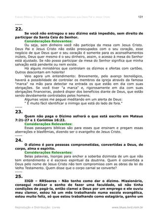 Estudo Bíblico: Dízimos e Ofertas, mais poderosos que Deus Pai e Jesus Cristo                    131

-----
22.
      Se você não entregou o seu dízimo está impedido, sem direito de
participar da Santa Ceia do Senhor.
      Considerações Relevantes:
      Ou seja, sem dinheiro você não participa da mesa com Jesus Cristo.
Deus Pai e Jesus Cristo não estão preocupados com o seu coração, esse
negócio de que Deus quer o seu coração é somente para os aconselhamentos
inúteis, Deus quer mesmo é o seu dinheiro, assim, o acesso à mesa do Senhor
está ajustado. Se não posso participar da mesa do Senhor significa que minha
salvação está pendente ou nem existe.
      Há alguns ministérios que controlam os dízimos e ofertas com cartões.
Outros descontam em holerite!
      Veio agora um entendimento: Brevemente, pelo avanço tecnológico,
haverá a possibilidade de controlar os membros da igreja através da famosa
"marca" na mão para detectar na entrada os que estão em dia com suas
obrigações. Se você tiver "a marca" e, rigorosamente em dia com suas
obrigações financeiras, poderá dispor dos benefícios diante de Deus, que estão
sendo devidamente controlados pelos homens.
      Algumas vezes me peguei meditando em um alerta de Deus:
      " É muito fácil identificar o inimigo que está do lado de fora."
-----
23.
      Quem não paga o Dízimo sofrerá o que está escrito em Mateus
7:21-27 e 1 Coríntios 16:22.
      Considerações Relevantes:
      Essas passagens bíblicas são para esses que ensinam e pregam essas
aberrações e blasfêmias, dizendo ser o evangelho de Jesus Cristo.
-----
24.
      O dízimo é para pessoas comprometidas, convertidas a Deus, de
corpo, alma e espírito.
      Considerações Relevantes:
      Belas palavras, lisonjas para encher a soberba dizimista de um que não
tem entendimento e é escravo espiritual da doutrina. Quem é convertida a
Deus pelo nome de Jesus Cristo não tem compromisso com as obras da lei do
Velho Testamento. Quem disse que o corpo carnal se converte?
-----
25.
     IIGD – RRSoares - Não tenho como dar o dízimo. Missionário,
consegui realizar o sonho de fazer uma faculdade, só não tinha
condições de pagá-la, então clamei a Deus por um emprego e ele ouviu
meu clamor, estou há um mês trabalhando numa escola evangélica,
estou muito feliz, só que estou trabalhando como estagiária, ganho um


Reprodução e Distribuição: Livres                                               www.blues.lord.nom.br
 