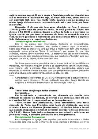 Estudo Bíblico: Dízimos e Ofertas, mais poderosos que Deus Pai e Jesus Cristo                    132

salário mínimo que só dá para pagar a faculdade e não serei registrada
até eu terminar a faculdade ou seja, só daqui três anos, quero voltar a
ser dizimista fiel, pois fico muito triste quando vejo as pessoas da
minha igreja dizimarem e eu missionário não sei o que fazer, por favor
me oriente.
      Resposta: O dízimo não tem valor absoluto ou fixo, é sempre
10% do ganho, seja ele pouco ou muito. Se você ganha R$ 300,00 seu
dízimo é R$ 30,00 e pronto. Separe-o antes de tudo e o entregue na
igreja com fé. As preciosas promessas de Deus se cumprirão em sua
vida. Ou será que Deus é mentiroso? Leia com atenção TODO o capítulo
3 de Malaquias, ore a respeito e decida-se.
       Considerações Relevantes:
      Pela lei do dízimo, sem misericórdia. Conforme as circunstâncias,
devidamente avaliadas, deveriam, sim, ajudar a pessoa pagar os estudos.
Sobre essa frase de efeito “ou será que Deus é mentiroso”, tem uma multidão
engasgada quase gritando “Deus é mentiroso!”, por causa do que não
acontece, mesmo sendo dizimistas fiéis. Os testemunhos são de uma minoria,
normalmente de boas condições financeiras, que recebem a “benção” pelo que
pagaram por ela, e, depois, dizem que Deus deu.

      Se, fosse para cumprir, pela letra morta, o que está escrito na Bíblia em
Malaquias, não haveria ninguém pobre e os testemunhos seriam abundantes,
pela maioria, não a minoria. Mas, quando são questionados, viajam nas
respostas, saindo da firmeza e dureza com que pregaram e exigiram, passando
para uma situação de subjetivismo, achismos, etc, etc, etc.
-----
   ● Considerações Relevantes de 26 à 57, reinterpretando o estudo bíblico e
      público sobre dízimos e ofertas, publicado nos sites: Igreja Batista da
      Lagoinha e Ministério Internacional da Restauração - MIR 12.
-----
26.
      Título: Uma bênção que todos querem.
      Introdução ...
      Em Israel toda a comunidade era chamada em família para
entregar ao Senhor os dízimos, as ofertas e as primícias. Não era um
ato involuntário, ou irresponsável, ou se bem quisessem.
      Todos tinham sua participação. Deus estabeleceu uma festa
chamada de Festa das Primícias, uma festa de dedicação que está
atrelada à Festa de Shavuot (Pentecostes). O Senhor falou a Israel
que quando chegassem em Canaã deveriam entregar a Ele as primícias
(Êx 23.19). Nessa festa todos entregavam seu primeiro salário ou os
primeiros frutos, a primeira colheita do ano, integralmente.
      Considerações Relevantes:
      Para desespero da igreja, para aqueles que ainda interpretam o Velho
Testamento pela letra da lei, a Palavra de Deus, dízimos e primícias, ao invés


Reprodução e Distribuição: Livres                                               www.blues.lord.nom.br
 
