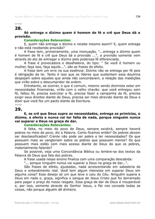 Estudo Bíblico: Dízimos e Ofertas, mais poderosos que Deus Pai e Jesus Cristo                    134

-----
28.
       Só entrega o dízimo quem é homem de fé e crê que Deus dá a
provisão.
       Considerações Relevantes:
       E, quem não entrega o dízimo e recebe mesmo assim? E, quem entrega
e não está recebendo provisão?
       A frase tem, primeiramente, uma insinuação, "...entrega o dízimo quem
é homem de fé e crê que Deus dá a provisão ...", a provisão somente vem
através do ato de entregar o dízimo pela poderosa fé diferenciada.
       A frase é provocadora e desafiadora, do tipo: " Se você é homem ou
mulher, faça isso, faça aquilo...", são as frases de efeito.
       A frase tem um erro na sua essência: Dízimo não se entrega por fé pois
é obrigação da lei. Tanto é isso que os líderes que sustentam essa doutrina
despejam sobre aqueles que ainda não concordaram, a relação das maldições
que virão sobre o descumpridor da ordem.
       Entretanto, se ocorrer, o que é comum, mesmo sendo dizimista estar em
necessidades financeiras, virão com o velho chavão: que você entregou sem
fé, faltou fé, precisa exercitar a fé, precisa fazer a campanha da fé, precisa
exigir seus direitos diante de Deus, precisa ser mais atrevido diante de Deus e
dizer que você fez um pacto diante da Escritura.
-----
29.
      E, se crê que Deus supre as necessidades, entrega as primícias, o
dízimo, a oferta e nunca vai ter falta de nada, porque ninguém nunca
vai superar a Deus na graça de dar.
      Considerações Relevantes:
      A falta, no meio do povo de Deus, sempre existirá, sempre haverá
pobres no meio do povo, diz a Palavra. Como ficamos então? Os pobres devem
ser desclassificados? Crente não pode ser pobre e ter necessidades? Os que
possuem mais se vangloriam sobre os pobres que possuem menos? Os que
possuem mais estão com mais acesso diante de Deus do que os pobres,
materialmente falando?
      Se possível, veja uma Concordância Bíblica ou lembre-se dos textos da
Palavra de Deus que fala dos pobres.
      A frase usada nesse ensino finaliza com uma comparação descabida:
      "... porque ninguém nunca vai superar a Deus na graça de dar...".
      São frases de efeito, ajustadas, nada acrescentando em sabedoria de
Deus e entendimento real. Você tem algum interesse em superar Deus em
alguma coisa? Esse desejo só um que teve e caiu do Céu. Ninguém supera a
Deus em nada e, graça, significa o sangue de Jesus Cristo que foi derramado
para pagar o preço do nosso resgate. Essa graça de dar de Deus é insuperável
e, por isso, somente através do Senhor Jesus, o Pai nos concede todas as
coisas, não porque alguém dê dinheiro.



Reprodução e Distribuição: Livres                                               www.blues.lord.nom.br
 