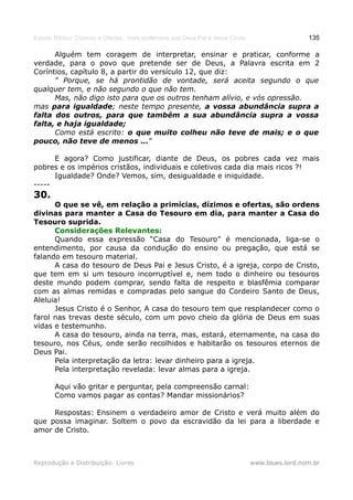 Estudo Bíblico: Dízimos e Ofertas, mais poderosos que Deus Pai e Jesus Cristo                    135

      Alguém tem coragem de interpretar, ensinar e praticar, conforme a
verdade, para o povo que pretende ser de Deus, a Palavra escrita em 2
Coríntios, capítulo 8, a partir do versículo 12, que diz:
      " Porque, se há prontidão de vontade, será aceita segundo o que
qualquer tem, e não segundo o que não tem.
      Mas, não digo isto para que os outros tenham alívio, e vós opressão.
mas para igualdade; neste tempo presente, a vossa abundância supra a
falta dos outros, para que também a sua abundância supra a vossa
falta, e haja igualdade;
      Como está escrito: o que muito colheu não teve de mais; e o que
pouco, não teve de menos ..."

      E agora? Como justificar, diante de Deus, os pobres cada vez mais
pobres e os impérios cristãos, individuais e coletivos cada dia mais ricos ?!
      Igualdade? Onde? Vemos, sim, desigualdade e iniquidade.
-----
30.
      O que se vê, em relação a primícias, dízimos e ofertas, são ordens
divinas para manter a Casa do Tesouro em dia, para manter a Casa do
Tesouro suprida.
      Considerações Relevantes:
      Quando essa expressão “Casa do Tesouro” é mencionada, liga-se o
entendimento, por causa da condução do ensino ou pregação, que está se
falando em tesouro material.
      A casa do tesouro de Deus Pai e Jesus Cristo, é a igreja, corpo de Cristo,
que tem em si um tesouro incorruptível e, nem todo o dinheiro ou tesouros
deste mundo podem comprar, sendo falta de respeito e blasfêmia comparar
com as almas remidas e compradas pelo sangue do Cordeiro Santo de Deus,
Aleluia!
      Jesus Cristo é o Senhor, A casa do tesouro tem que resplandecer como o
farol nas trevas deste século, com um povo cheio da glória de Deus em suas
vidas e testemunho.
      A casa do tesouro, ainda na terra, mas, estará, eternamente, na casa do
tesouro, nos Céus, onde serão recolhidos e habitarão os tesouros eternos de
Deus Pai.
      Pela interpretação da letra: levar dinheiro para a igreja.
      Pela interpretação revelada: levar almas para a igreja.

       Aqui vão gritar e perguntar, pela compreensão carnal:
       Como vamos pagar as contas? Mandar missionários?

     Respostas: Ensinem o verdadeiro amor de Cristo e verá muito além do
que possa imaginar. Soltem o povo da escravidão da lei para a liberdade e
amor de Cristo.



Reprodução e Distribuição: Livres                                               www.blues.lord.nom.br
 