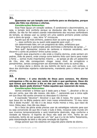Estudo Bíblico: Dízimos e Ofertas, mais poderosos que Deus Pai e Jesus Cristo                    136

-----
31.
      Queremos ver um templo com conforto para os discípulos, porque
estes são fiéis nos dízimos e ofertas.
      Considerações Relevantes:
      Essa frase aguça um coração vaidoso. É condicional e discriminatória, ou
seja, o templo terá conforto porque os discípulos são fiéis nos dízimos e
ofertas. Se não for fiel estará usando indevidamente dos recursos confortáveis
do templo, se deseja usar ou sentar em uma cadeira primeiro preste contas
com o dono da igreja ... isso, letra "d" minúscula.
      Aquele que dá mais dinheiro, poderia dizer ao outro que dá menos:
      "... esse conforto sou eu quem está pagando para você ..."
      Um determinado líder, em um programa de rádio, enfatizava que:
      "Este programa é patrocinado pelos dizimistas e ofertantes da igreja ..."
      Para quê? Apresentar música de cantores e músicos seculares, sem
discernir o santo do profano? Entre outras coisas ...
      Peguem esse argumento e vão onde a miséria domina, onde sentam em
pedras, chão de poeira, onde criança come bolinho feito com barro para matar
a fome ... somos muito importantes mesmo ... as igrejas já são um pedacinho
do Céu, eles não conseguiriam chegar nesse nível, de arrogância e
pensamentos. Jamais conseguiriam ser dizimistas fiéis como os outros são.
      A criança daria o dízimo do seu bolinho de barro que, com certeza, o
deus dos dizimistas rejeitaria violentamente, mandando para o inferno por tal
afronta.
-----
32.
      O dízimo - é uma decisão de Deus para conosco. No dízimo
entregamos a Ele os dez por cento de tudo o que ganhamos. Deus diz
que temos que devolver a Ele os dez por cento, que não são nossos,
são dele. Quem pode dizimar? Todos aqueles que nasceram de novo.
      Considerações Relevantes:
      Vamos entender a ênfase que é dada para a frase: "...devolver a Ele os
dez por cento, que não são nossos, são dele...", parecendo que a única ação
em que Deus não aceita conversa ou desculpas é o dizimar.
      A expressão “devolver”. Devolver o que não é nosso. Por acaso a frase
que Jesus diz na Bíblia poderia abrir mais nosso entendimento: "O meu reino
não é deste mundo". Se não é o de Jesus muito menos o meu, que nasci de
novo. Estou aqui, mas não sou daqui.
      Se o Deus da glória ainda precisa usar de estratégias naturais para que
eu seja convencido de que Ele é tudo e tudo é Dele, inclusive este mundo em
que vivemos temporariamente e será totalmente destruído, digo conforme a
verdade da Palavra: O Espírito de Deus não está em mim. Tenho de ser
conduzido, tenho de ser guiado por um "aio" que é a lei do Velho Testamento,
pela interpretação da letra e não pela revelação do Espírito.
      Chega parecer que nós estamos em segundo plano diante do dízimo.

Reprodução e Distribuição: Livres                                               www.blues.lord.nom.br
 
