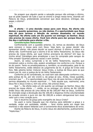 Estudo Bíblico: Dízimos e Ofertas, mais poderosos que Deus Pai e Jesus Cristo                    137

      Se pregam que alguém perde a salvação porque não entrega o dízimo,
que se pode esperar de tudo o que se ensina e prega nessa terra, dizendo ser
Palavra de Deus, pretendendo convencer que deve devolver, entregar, dar,
pagar, o dízimo?
-----
33.
       A oferta - é uma decisão nossa para com Deus. Na oferta nós
damos o quanto quisermos, ou não damos. É a oportunidade que Deus
nos dá para termos a bênção de sermos desatados no mundo
espiritual. Na oferta cada um diz quanto vai entregar ao Senhor. Deus
não precisa da nossa oferta. Você tem oferta para dar porque Deus já
lhe deu o suficiente para ofertar a Ele.
       Considerações Relevantes:
       Confrontando com a questão anterior, 32, temos as decisões: de Deus
para conosco e nossa para com Deus. Veja bem, eu posso decidir não
apresentar oferta; não posso decidir se quero dizimar. O dízimo é ordem e a
oferta não. Confirmando que o dízimo é lei do Velho Testamento. Se Deus não
precisa da nossa oferta, por qual motivo precisaria do dízimo? Um laço na
minha alma? Estratégia para amaldiçoar o que foi comprado pelo sangue do
Filho amado? Quantas palavras vazias e sem sentido.
       Assim, se estou cumprindo a lei do Velho Testamento, aqueles que
ministram sobre a minha vida, podem amaldiçoar-me conforme a lei. Porque a
lei diz assim. Tanto os amaldiçoadores e, também, os amaldiçoados, pela lei do
Velho Testamento, estão debaixo do julgamento da lei. A graça de Cristo está
fora. Não adianta tentar misturar Jesus Cristo, a Justiça de Deus para os que
creem por fé, com a justiça da lei do Velho Testamento.
       Conforme já foi considerado, se você tem sido abençoado conforme a lei,
pela justiça da lei, por ela viverá e, da graça já caiu. Ainda, nessa questão,
ensinam que " ... É a oportunidade que Deus nos dá para termos a bênção de
sermos desatados no mundo espiritual ...". Todo aquele que, realmente, ama
Deus Pai e Jesus Cristo e, tem seu amor, não precisa disso.
       Que "... Na oferta cada um diz quanto vai entregar ao Senhor. Deus não
precisa da nossa oferta ...", então, se eu entregar um dízimo de R$ 100,00
então Deus não precisa de uma oferta de R$ 200,00? Mas se Deus, conforme
foi ensinado exige a devolução dos R$ 100,00 e dispensa minha voluntariedade
de coração sincero e puro em dar R$ 200,00 a ordem obrigacional tem mais
valor que o meu coração puro.
       Isso é doutrina da graça pelo evangelho de Jesus Cristo?
       Se usam o nome Daquele que me chamou para defender a graça e a
verdade, andar em santidade, retidão ... farei minha parte em negar tais
mentiras e não estarei faltando com a conveniente ética acobertadora de erros.
       Diante da Palavra de Deus, é como Jesus diz abertamente, publicamente:
"Hipócritas."




Reprodução e Distribuição: Livres                                               www.blues.lord.nom.br
 