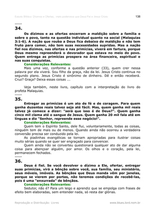 Estudo Bíblico: Dízimos e Ofertas, mais poderosos que Deus Pai e Jesus Cristo                    138

-----
34.
      Os dízimos e as ofertas encerram a maldição sobre a família e
sobre o povo, tanto na questão individual quanto na social (Malaquias
3:1-6). A nação que rouba a Deus fica debaixo de maldição e não tem
fruto para comer, não tem suas necessidades supridas. Mas a nação
fiel nos dízimos, nas ofertas e nas primícias, viverá em fartura, porque
Deus mesmo repreenderá o devorador que estava no meio do povo.
Quem entrega as primícias prospera na área financeira, espiritual e
nas suas conquistas.
      Considerações Relevantes:
      Mais uma vez, conforme a questão anterior (33), quem crer nessa
palavra por ela viverá. Sou filho da graça, não da lei. Jesus Cristo continua no
segundo plano. Jesus Cristo é sinônimo de dinheiro. Dê e então receberá.
Cruz? Graça? Deixa essas coisas ...

      Veja também, neste livro, capítulo com a interpretação do livro do
profeta Malaquias.
-----
35.
      Entregar as primícias é um ato de fé e de coragem. Para quem
ganha duzentos reais talvez seja até fácil. Mas, quem ganha mil reais
talvez já comece a dizer: "será que isso é de Deus?". Quem ganha
cinco mil clama até o sangue de Jesus. Quem ganha 20 mil fala até em
línguas e diz "Senhor, repreende esse negócio!".
      Considerações Relevantes:
      Quem tem o Espírito Santo, dele flui, voluntariamente, todas as coisas,
ninguém tem de mais ou de menos. Quando ainda não ocorreu a verdadeira
conversão precisa ser conduzido pela lei.
      As piadinhas evangélicas se tornam apropriadas para ilustrar coisas
muito sérias quando se quer ser engraçado para convencer.
      Quem ainda não se converteu questionará qualquer ato de dar alguma
coisa para abençoar alguém, por amor. Os olhos e o coração, pela lei,
permanecem fechados.
-----
36.
      Deus é fiel. Se você devolver o dízimo a Ele, ofertar, entregar
suas primícias, virá a bênção sobre você, sua família, seu ministério,
seus móveis, imóveis. As bênçãos que Deus manda vêm por janelas,
porque se vierem por portas, não teremos condições de recebê-las,
pois é uma "enxurrada" de bênçãos.
      Considerações Relevantes:
      Sedutor, não é? Para um leigo e aprendiz que se empolga com frases de
efeito bem elaboradas, sem entender nada, só resta dar glórias.


Reprodução e Distribuição: Livres                                               www.blues.lord.nom.br
 