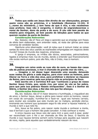 Estudo Bíblico: Dízimos e Ofertas, mais poderosos que Deus Pai e Jesus Cristo                    139

-----
37.
      Todos que estão em Jesus têm direito de ser abençoados, porque
assim como são as primícias, é a totalidade (Romanos 11:16). O
(...nome do ministério...) tem fama de que é rico, e nós recebemos
essa profecia. Isso não é vergonha, é motivo de engrandecermos o
nome do Senhor, dono da prata e do ouro. O céu não tem pacote de
miséria para ninguém, só tem pacote de bênçãos para todos os que
querem receber da parte do Senhor.
      Considerações Relevantes:
      Bis: Sedutor, não é? Para um leigo e aprendiz que se empolga com frases
de efeito bem elaboradas, sem entender nada, só resta dar glórias para essa
conversa de vendedor barato.
      Oportuna uma observação: você já notou que é comum tratar as coisas
santas do reino dos céus usando as expressões empregadas em negócios deste
mundo? Coisas do mundo dos negócios, empresas.
      A igreja é empresa, os irmãos são sócios, associados, patrocinadores,
ligados à empresa mais rica do mundo, dando a entender que financeiramente
não existe nenhum pobre, pois são fiéis, não à Cristo, mas à mamom.
-----
38.
      Imagine um reino onde as ruas são de ouro, as bases das casas
são de pedras preciosas, o mar é chamado de grande mar de vidro, ...
      ... Imagine o rei desse lugar descendo uma escada, deixando
suas vestes de glória a cada degrau, para viver entre os homens, para
liberar na Terra a vida dos céus, para profetizar e declarar as riquezas
do Reino, para mostrar pela sua própria vida os princípios de Deus.
      Está escrito em 2 Coríntios 8:9 que "conheceis a graça de nosso
Senhor Jesus Cristo, que, sendo rico, por amor de vós se fez pobre,
para que pela sua pobreza fôsseis enriquecidos". Esse é o Senhor da
Glória, o Senhor dos céus, o Rei dos reis que faz alianças.
      Considerações Relevantes:
      Bis, bis: Sedutor, não é? A maior desonra e humilhação, o inigualável ato
de amor, o Senhor Jesus, deixar a glória para nascer entre os homens; nascer
em corpo de corrupção; humilhar-se e fazer-se igual aos homens carnais;
para revelar aos corações que este mundo jaz no maligno, perdição eterna;
ensinando aos homens que quisessem segui-lo não amar a riqueza material, o
mundo e nem o que nele há.
      Sim, Jesus se fez pobre, veio nascer neste mundo e conhecer a morte,
isso é terrível e que o homem não pode conceber: A Vida conhecer a morte.
      A única riqueza que Jesus veio dar para mim e para você é essa: poder
ser reconciliado com o Pai e ser chamado de filho de Deus. O fascínio do
mundo e sua riqueza terrena somem como fumaça para aqueles que nascem
de novo, repito, para aqueles que verdadeiramente nascem de novo.



Reprodução e Distribuição: Livres                                               www.blues.lord.nom.br
 