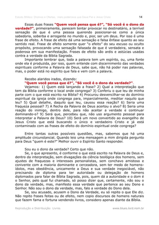 Estudo Bíblico: Dízimos e Ofertas, mais poderosos que Deus Pai e Jesus Cristo                    14

       Essas duas frases “Quem você pensa que é?”, “Só você é o dono da
verdade?”, primeiramente, parecem tentar provocar no destinatário, a terrível
verdade?”
sensação de que é uma pessoa querendo posicionar-se como a única
sabedoria, soberba e arrogante no mundo e, pior, ser um deus. Por isso é uma
frase de efeito. A frase de efeito dá uma sensação e falsa ênfase quanto ao seu
sentido real. Frase de efeito somente quer “o efeito” do seu escuso ou oculto
propósito, provocando uma sensação falseada de que é verdadeira, sensata e
poderosa em sua manifestação. Frases de efeito são ardis e astúcias usadas
contra a verdade da Bíblia Sagrada.
       Importante lembrar que, toda a palavra tem um espírito, ou, uma fonte
onde ela é produzida, por isso, quem entende com discernimento das verdades
espirituais conforme a Palavra de Deus, sabe que, não há poder nas palavras,
mas, o poder está no espírito que fala e vem com a palavra.

       Recebo alaridos irados, dizendo:
       “Quem você pensa que é?”, “Só você é o dono da verdade?”.
                                                             verdade?”
       Vejamos: 1) Quem está lançando a frase? 2) Qual a interpretação que
tem da Bíblia conforme o local onde congrega? 3) Conferiu o que leu de minha
parte com o que está escrito na Bíblia? 4) Procurou desvencilhar-se do domínio
espiritual da igreja onde congrega para, imparcialmente, meditar naquilo que
leu? 5) Qual detalhe, daquilo que leu, causou essa reação? 6) Seria uma
fraqueza pessoal? 7) A flecha da Palavra de Deus acertou o alvo? 8) Seria uma
reação do inimigo, dentro dele, para não aceitar a verdade e continuar
dominando-o? 9) Será que, percebeu que, não uso argumento pessoal para
interpretar a Palavra de Deus? 10) Será um novo convertido ao evangelho de
Jesus Cristo que está buscando o único e verdadeiro Cristo e já está
contaminado com as frases de efeito do domínio espiritual onde congrega?

      Entre tantas outras possíveis questões, mas, sabemos que há uma
amplitude circunstancial. Quando leio uma mensagem a mim dirigida pergunto
para Deus “quem é este?” Melhor ouvir o Espírito Santo responder.

      Sou eu o dono da verdade? Certo que não.
      Se, o que apresento, é conforme o que está escrito na Palavra de Deus e,
dentro da interpretação, sem divagações da ciência teológica dos homens, sem
ajustes de fraquezas e interesses personalistas, sem conchavo amistoso e
conivente com a maioria dominante e cerceadora, sem ter medo de homens-
ídolos, mas obediência, unicamente a Deus e sua verdade inegociável, não
precisando de diploma para ter autoridade ou delegação de homens
diplomados para falar de Bíblia Sagrada, pois, quem dá a autoridade e o dom é
o Senhor, pelo qual fui chamado, só posso dizer que, certamente, não sou o
dono da verdade, mas, manifesto essa verdade que pertence ao seu Dono e
Senhor. Não sou o dono da verdade, mas, falo a verdade do Dono dela.
      Se, sou acusado, acusem o Dono da Verdade, eu só repito o que Ele diz.
Não repito frases feitas ou de efeito, nem copio discursos de homens naturais
que fazem fama e fortuna vendendo livros, considero apenas diante da Bíblia.

Reprodução e Distribuição: Livres                                               www.blues.lord.nom.br
 