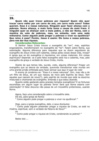 Estudo Bíblico: Dízimos e Ofertas, mais poderosos que Deus Pai e Jesus Cristo                    140

-----
39.
       Quem não quer trocar pobreza por riqueza? Quem não quer
trocar carro velho por um carro do ano, um carro mais novo? Todos
querem. Essa é a nossa natureza. Ninguém quer fazer aliança com a
pobreza. Numa aliança, o mais forte toma a causa do mais fraco. E
ninguém quer se aliançar com o mais pobre, a não ser Roma, com a
mentira do voto de pobreza, mas, no entanto, com uma sede
milionária. Como alguém pode pregar a pobreza e viver na opulência?
Que reino é esse? Porém, Jesus é assim: Ele toma a nossa pobreza,
para nos dar Sua riqueza.
       Considerações Relevantes:
       O Senhor Jesus Cristo trouxe o evangelho do “ser”, mas, espíritos
enganadores, transformaram no evangelho do “ter”. Falam sobre Roma, sua
ostentação. Alguma diferença para naqueles que se dizem seguidores do
evangelho de Jesus Cristo com soberba, cobiça pelas coisas dessa vida, inveja?
A igreja que se diz evangélica é riquíssima, em coisas materiais. Em coisas
espirituais? Depende: se é pelo falso evangelho está rica e soberba, mas, pelo
evangelho da graça e verdade de Jesus Cristo, morta.

      Diante do que temos lido, ouvido, visto, alguma diferença? Pregar um
evangelho que se desvia da verdade, querendo transformar este mundo em
uma grande prisão enfeitada para fazer pensar que aqui é lugar de vida!
      O ensino já condenou-se: “Essa é a nossa natureza”. Sim, mas não a de
um filho de Deus, de um que nasceu de novo pelo Espírito de Deus. Tem
aqueles que nascem de novo(?), pelo espírito do mundo que está na doutrina
misturada e chamando de evangelho. Entenda o que estou dizendo.
      Quanto estão gastando pelos grandes templos evangélicos? E as fortunas
escondidas em algum lugar do planeta Terra! Será que Roma estaria com
ostentação? O falso discurso não passa de um trocadilho pretensioso, usando
Roma.

        Agora, faço uma consideração sobre o trocadilho dele.
        Ele diz, para igreja de Roma:
        “ Como alguém pode pregar a pobreza e viver na opulência? ”

      Digo, para a igreja evangélica, dele, e seus discípulos:
      “ Como pode alguém pretender pregar a riqueza de Cristo, se está na
miséria, espiritual, sem a verdade da Palavra de Deus? “
      ou
      “ Como pode pregar a riqueza de Cristo, condenando os pobres? “

        Basta isso ...




Reprodução e Distribuição: Livres                                               www.blues.lord.nom.br
 