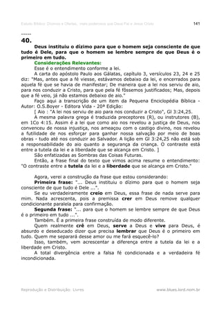 Estudo Bíblico: Dízimos e Ofertas, mais poderosos que Deus Pai e Jesus Cristo                    141

-----
40.
      Deus instituiu o dízimo para que o homem seja consciente de que
tudo é Dele, para que o homem se lembre sempre de que Deus é o
primeiro em tudo.
      Considerações Relevantes:
      Esse é o entendimento conforme a lei.
      A carta do apóstolo Paulo aos Gálatas, capítulo 3, versículos 23, 24 e 25
diz: "Mas, antes que a fé viesse, estávamos debaixo da lei, e encerrados para
aquela fé que se havia de manifestar; De maneira que a lei nos serviu de aio,
para nos conduzir a Cristo, para que pela fé fôssemos justificados; Mas, depois
que a fé veio, já não estamos debaixo de aio."
      Faço aqui a transcrição de um item da Pequena Enciclopédia Bíblica -
Autor: O.S.Boyer - Editora Vida - 20ª Edição:
      [ Aio : "A lei nos serviu de aio para nos conduzir a Cristo", Gl 3:24,25.
      A mesma palavra grega é traduzida preceptores (R), ou instrutores (B),
em 1Co 4:15. Assim é a lei que como aio nos revelou a justiça de Deus, nos
convenceu de nossa injustiça, nos ameaçou com o castigo divino, nos revelou
a futilidade de nos esforçar para ganhar nossa salvação por meio de boas
obras - tudo até nos conduzir ao Salvador. A lição em Gl 3:24,25 não está sob
a responsabilidade do aio quanto a segurança da criança. O contraste está
entre a tutela da lei e a liberdade que se alcança em Cristo. ]
      São enfatizadas as Sombras das Coisas Futuras.
      Então, a frase final do texto que vimos acima resume o entendimento:
"O contraste entre a tutela da lei e a liberdade que se alcança em Cristo."

      Agora, verei a construção da frase que estou considerando:
      Primeira frase: "... Deus instituiu o dízimo para que o homem seja
consciente de que tudo é Dele ...".
      Se eu verdadeiramente creio em Deus, essa frase de nada serve para
mim. Nada acrescenta, pois a premissa crer em Deus remove qualquer
condicionante paralela para confirmação.
      Segunda frase: "... para que o homem se lembre sempre de que Deus
é o primeiro em tudo ...".
      Também. É a primeira frase construída de modo diferente.
      Quem realmente crê em Deus, serve a Deus e vive para Deus, é
absurdo e deseducado dizer que precisa lembrar que Deus é o primeiro em
tudo. Quem me separará desse amor ou me fará esquecê-lo?
      Isso, também, vem acrescentar a diferença entre a tutela da lei e a
liberdade em Cristo.
      A total divergência entre a falsa fé condicionada e a verdadeira fé
incondicionada.




Reprodução e Distribuição: Livres                                               www.blues.lord.nom.br
 