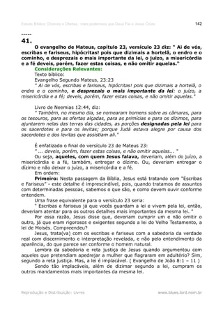 Estudo Bíblico: Dízimos e Ofertas, mais poderosos que Deus Pai e Jesus Cristo                    142

-----
41.
      O evangelho de Mateus, capítulo 23, versículo 23 diz: " Ai de vós,
escribas e fariseus, hipócritas! pois que dizimais a hortelã, o endro e o
cominho, e desprezais o mais importante da lei, o juízo, a misericórdia
e a fé deveis, porém, fazer estas coisas, e não omitir aquelas."
      Considerações Relevantes:
      Texto bíblico:
      Evangelho Segundo Mateus, 23:23
      " Ai de vós, escribas e fariseus, hipócritas! pois que dizimais a hortelã, o
endro e o cominho, e desprezais o mais importante da lei: o juízo, a
misericórdia e a fé; deveis, porém, fazer estas coisas, e não omitir aquelas."

      Livro de Neemias 12:44, diz:
      " Também, no mesmo dia, se nomearam homens sobre as câmaras, para
os tesouros, para as ofertas alçadas, para as primícias e para os dízimos, para
ajuntarem nelas das terras das cidades, as porções designadas pela lei para
os sacerdotes e para os levitas; porque Judá estava alegre por causa dos
sacerdotes e dos levitas que assistiam ali."

       É enfatizado o final do versículo 23 de Mateus 23:
       " ... deveis, porém, fazer estas coisas, e não omitir aquelas... "
       Ou seja, aqueles, com quem Jesus falava, deveriam, além do juízo, a
misericórdia e a fé, também, entregar o dízimo. Ou, deveriam entregar o
dízimo e não deixar o juízo, a misericórdia e a fé.
       Em ordem:
       Primeiro: Nesta passagem da Bíblia, Jesus está tratando com “Escribas
e Fariseus” - este detalhe é imprescindível, pois, quando tratamos de assuntos
com determinadas pessoas, sabemos o que são, e como devem ouvir conforme
entendem.
       Uma frase equivalente para o versículo 23 seria:
       " Escribas e fariseus já que vocês guardam a lei e vivem pela lei, então,
deveriam atentar para os outros detalhes mais importantes da mesma lei. "
       Por essa razão, Jesus disse que, deveriam cumprir um e não omitir o
outro, já que eram rigorosos e exigentes segundo a lei do Velho Testamento, a
lei de Moisés. Compreendeu?
       Jesus, trata(va) com os escribas e fariseus com a sabedoria da verdade
real com discernimento e interpretação revelada, e não pelo entendimento da
aparência, do que parece ser conforme o homem natural.
       Lembra da sabedoria e reta justiça de Jesus quando argumentou com
aqueles que pretendiam apedrejar a mulher que flagraram em adultério? Sim,
segundo a reta justiça. Mas, a lei é implacável. ( Evangelho de João 8:1 – 11 )
       Sendo tão implacáveis, além de dizimar segundo a lei, cumpram os
outros mandamentos mais importantes da mesma lei.



Reprodução e Distribuição: Livres                                               www.blues.lord.nom.br
 