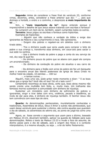 Estudo Bíblico: Dízimos e Ofertas, mais poderosos que Deus Pai e Jesus Cristo                    143

       Segundo: Antes de considerar a frase final do versículo 23, conforme
vimos, devemos, antes, considerar a frase anterior que diz: " ... pois que
dizimais a hortelã, o endro e o cominho, e desprezais o mais importante da
lei ... "
       Sim, o “mais importante da lei”. Agora entende porque é
imprescindível o detalhe de que Jesus estava tratando com escribas e fariseus?
       Se cumprem um item da lei, também, sejam cumpridos todos os outros.
       Terceiro: Jesus julgou os escribas e fariseus como hipócritas.
       Exemplos de hipócritas:
            - Alguém que não conhece a verdade da bíblia e exige dos
ignorantes da Palavra o seu cumprimento à risca. São opressores.
            - Exigem dos pobres e regalam-se em deleites com o dinheiro
tirado deles.
            - Tira o dinheiro suado que seria usado para comprar o leite do
pobre e sua criança e, transforma esse dinheiro, em coca-cola para saciar a
sua sede na cantina.
            - Usa o dinheiro tirado do pobre e paga a conta do seu serviço da
net, sky seja lá qual for.
            - Do dinheiro pouco do pobre que se abana com papel ele compra
um arcondicionado;
            - Do dinheiro da condução do pobre ele atualiza o seu carro do
ano.
            - Do dinheiro para o feijão com arroz do pobre ele faz um banquete
para o encontro anual dos líderes poderosos da igreja de Jesus Cristo no
melhor hotel da cidade, 10 estrelas ... 100 luz
            ... e tantas outras ...
       Alguém, mais uma vez, pode gritar neste momento e dizer: " E as boas
obras que a igreja faz? Você não vê isso? Só vê o lado ruim? "
       Certamente reconheço as boas obras, certo que, boas obras mesmo não
sendo crente uma multidão tem feito, e, muito mais. Um traficante dos
famosos morros sustentam a comunidade com dinheiro de injustiça.
       Sustentar um ministério com dinheiro de sofrimento de pobres e
ignorantes, exigir e tirar deles com erro, violência, pecado e blasfêmia, ao
invés de dar para eles, é dinheiro de injustiça também. O Senhor Jesus não
tem conivência com esse tipo de obra.

       Quarto: As denominações pentecostais, mundialmente conhecidas e
tradicionais, Assembleia de Deus, Deus é Amor e outras não pentecostais, que
usam desse versículo para sustentar o dízimo, são contra aqueles que guardam
o dia de sábado, os adventistas do sétimo dia, ao ponto de julgá-los como uma
seita.
       Agora, se fosse correto o argumento que usam para o dízimo, baseado
em Mateus 23:23, deveriam também, aplicar na guarda do Sábado para suas
denominações. Releia o texto de Mateus 23:23 e mude o foco do assunto, de
dízimo passe para o dia de sábado, pois a origem dos focos e o contexto
interpretativo, é a mesma situação, ou seja ... a lei do Velho Testamento.

Reprodução e Distribuição: Livres                                               www.blues.lord.nom.br
 