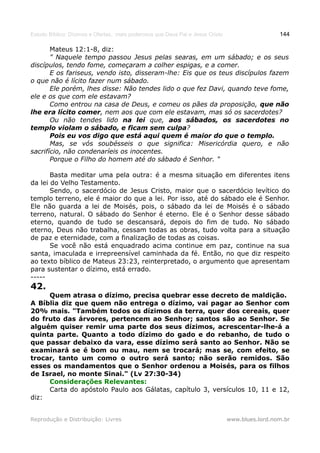 Estudo Bíblico: Dízimos e Ofertas, mais poderosos que Deus Pai e Jesus Cristo                    144

       Mateus 12:1-8, diz:
       " Naquele tempo passou Jesus pelas searas, em um sábado; e os seus
discípulos, tendo fome, começaram a colher espigas, e a comer.
       E os fariseus, vendo isto, disseram-lhe: Eis que os teus discípulos fazem
o que não é lícito fazer num sábado.
       Ele porém, lhes disse: Não tendes lido o que fez Davi, quando teve fome,
ele e os que com ele estavam?
       Como entrou na casa de Deus, e comeu os pães da proposição, que não
lhe era lícito comer, nem aos que com ele estavam, mas só os sacerdotes?
       Ou não tendes lido na lei que, aos sábados, os sacerdotes no
templo violam o sábado, e ficam sem culpa?
       Pois eu vos digo que está aqui quem é maior do que o templo.
       Mas, se vós soubésseis o que significa: Misericórdia quero, e não
sacrifício, não condenaríeis os inocentes.
       Porque o Filho do homem até do sábado é Senhor. "

       Basta meditar uma pela outra: é a mesma situação em diferentes itens
da lei do Velho Testamento.
       Sendo, o sacerdócio de Jesus Cristo, maior que o sacerdócio levítico do
templo terreno, ele é maior do que a lei. Por isso, até do sábado ele é Senhor.
Ele não guarda a lei de Moisés, pois, o sábado da lei de Moisés é o sábado
terreno, natural. O sábado do Senhor é eterno. Ele é o Senhor desse sábado
eterno, quando de tudo se descansará, depois do fim de tudo. No sábado
eterno, Deus não trabalha, cessam todas as obras, tudo volta para a situação
de paz e eternidade, com a finalização de todas as coisas.
       Se você não está enquadrado acima continue em paz, continue na sua
santa, imaculada e irrepreensível caminhada da fé. Então, no que diz respeito
ao texto bíblico de Mateus 23:23, reinterpretado, o argumento que apresentam
para sustentar o dízimo, está errado.
-----
42.
     Quem atrasa o dízimo, precisa quebrar esse decreto de maldição.
A Bíblia diz que quem não entrega o dízimo, vai pagar ao Senhor com
20% mais. "Também todos os dízimos da terra, quer dos cereais, quer
do fruto das árvores, pertencem ao Senhor; santos são ao Senhor. Se
alguém quiser remir uma parte dos seus dízimos, acrescentar-lhe-á a
quinta parte. Quanto a todo dízimo do gado e do rebanho, de tudo o
que passar debaixo da vara, esse dízimo será santo ao Senhor. Não se
examinará se é bom ou mau, nem se trocará; mas se, com efeito, se
trocar, tanto um como o outro será santo; não serão remidos. São
esses os mandamentos que o Senhor ordenou a Moisés, para os filhos
de Israel, no monte Sinai." (Lv 27:30-34)
     Considerações Relevantes:
     Carta do apóstolo Paulo aos Gálatas, capítulo 3, versículos 10, 11 e 12,
diz:


Reprodução e Distribuição: Livres                                               www.blues.lord.nom.br
 