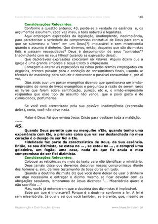 Estudo Bíblico: Dízimos e Ofertas, mais poderosos que Deus Pai e Jesus Cristo                    146

      Considerações Relevantes:
      Conforme a questão anterior, 43, perde-se a verdade na essência e, os
argumentos assumem, cada vez mais, o tons naturais e legalistas.
      Aqui empregam expressões da legislação, inadimplente, inadimplência,
para caracterizar a seriedade do compromisso contratual de Deus para com o
que se submeteu a “crer” em um Deus(?) implacável e sem misericórdia
quando o assunto é dinheiro. Que diremos, então, daqueles que são dizimistas
fiéis e passam necessidades? Deus é descumpridor de seus “contratos”?
Inadimplente com os seus filhos? (usando as expressão deles).
      Que deploráveis expressões colocaram na Palavra. Alguns dizem que a
igreja é uma grande empresa e Jesus Cristo o empresário.
      Começam a alterar as expressões na Bíblia pelos termos empregados em
negócios, crentes passam para a condição de consumidores finais, usando-se
técnicas de marketing para seduzir e convencer o possível consumidor e, por aí
vai.
      Dias atrás ouvi um pastor evangélico dizendo que questionava um irmão-
empresário do ramo de livros evangélicos e perguntou a razão de serem raros
os livros que falem sobre santificação, pureza, etc e, o irmão-empresário
respondeu que esse tipo de assunto não vende, que o povo gosta é de
curiosidades, perfumarias.

      Se você está aterrorizado pela sua possível inadimplência (expressão
deles), creia, você não deve nada.

        Maior é Deus Pai que enviou Jesus Cristo para desfazer toda a maldição.
-----
45.
      Quando Deus permite que eu mergulhe n'Ele, quando tenho uma
experiência com Ele, a primeira coisa que vai ser deslanchada no meu
coração é o desejo de ser fiel a Ele.
      Fidelidade faz parte da característica de Deus, da Sua essência.
Então, se sou dizimista, se estou no ... , se estou no ... , e comprei uma
geladeira, um fogão, uma casa, nada do que fiz anula o meu
compromisso de ser fiel dizimista.
      Considerações Relevantes:
      Coloquei as reticências no meio do texto para não identificar o ministério.
      Deus jamais disse que devemos desonrar nossos compromissos diante
dos homens e, sim, darmos testemunho de boas obras em tudo.
      Quando a doutrina dizimista diz que você deve deixar de usar o dinheiro
em algo necessário e entregar o dízimo mesmo se ficar devedor com as
obrigações seculares, lembramos de Jesus dizendo: "... Misericórdia quero e
não sacrifício ..."
      Mas, vocês já entenderam que a doutrina dos dizimistas é implacável.
      Sabe por que é implacável? Porque é a doutrina conforme a lei. A lei é
sem misericórdia. Já ouvi e sei que você também, se é crente, que, mesmo se


Reprodução e Distribuição: Livres                                               www.blues.lord.nom.br
 