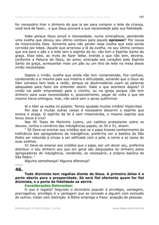 Estudo Bíblico: Dízimos e Ofertas, mais poderosos que Deus Pai e Jesus Cristo                    147

for necessário tirar o dinheiro do que ia ser para comprar o leite da criança,
você terá de fazer... e que Deus proverá a sua necessidade pela sua fidelidade.

      Sabe porque Deus provê a necessidade, numa emergência, atendendo
uma ovelha que deixou seu último centavo para aquele opressor? Por causa
da misericórdia Dele. Somente para não perder essa ovelha que está sendo
corroída por lobos. Aquele que arrancou a lã da ovelha, no seu último centavo
que era para o pão e o leite tem o espírito da lei, não tem o Espírito Santo da
graça. Esse lobo, ao invés de fazer faltar, tirando o que não tem, deveria,
conforme a Palavra de Deus, do amor, ensinada aos corações pelo Espírito
Santo da graça, acrescentar mais um pão ou um litro de leite na mesa desse
irmão necessitado.

      Depois o irmão, ovelha que ainda não tem compreensão, fica confuso,
condenando a si mesmo pela sua miséria e dificuldade, achando que o Deus do
líder carrasco tem toda a razão, porque os doutrinadores usam as palavras
adequadas para fazer ele entender assim. Sabe o que acontece depois? O
irmão vai pedir emprestado para o vizinho, ou na igreja porque não tem
dinheiro para suas necessidades e, possivelmente, pegar de volta o que ele
mesmo havia entregue, mas, não sairá sem o spray subliminar.

       Aí o líder se exalta no púlpito: Temos ajudado muitos irmãos! Hipócritas!
       Por isso e muitas outras coisas é necessário discernir o espírito que
ensina e prega. O espírito da lei é sem misericórdia, o mesmo espírito que
levou Jesus à cruz!
       Nas 95 Teses de Martinho Lutero, um católico protestante sobre os
abusos, contra o comércio das indulgências papais, as 50 e 51, dizem:
       " 50 Deve-se ensinar aos cristãos que se o papa tivesse conhecimento da
traficância dos apregoadores de indulgência, preferiria ver a basílica de São
Pedro ser reduzida a cinzas a ser edificada com a pele, a carne e os ossos de
suas ovelhas.
       51 Deve-se ensinar aos cristãos que o papa, por um dever seu, preferiria
distribuir o seu dinheiro aos que em geral são despojados do dinheiro pelos
apregoadores de indulgência, vendendo, se necessário, a própria basílica de
São Pedro. "
       Alguma semelhança? Alguma diferença?
-----
46.
      Todo dizimista tem regalias diante de Deus. A primeira delas é a
porta aberta para a prosperidade. Só será fiel ofertante quem for fiel
dizimista, e a porta da fidelidade se abrirá.
      Considerações Relevantes:
      O que é regalia? Segundo o dicionário popular é privilégio, vantagem,
prerrogativa; privilégio é a vantagem que se concede a alguém com exclusão
de outros; tratar com distinção. A Bíblia emprega a frase: acepção de pessoas.


Reprodução e Distribuição: Livres                                               www.blues.lord.nom.br
 
