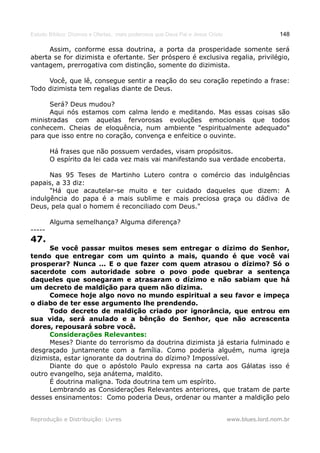 Estudo Bíblico: Dízimos e Ofertas, mais poderosos que Deus Pai e Jesus Cristo                    148

      Assim, conforme essa doutrina, a porta da prosperidade somente será
aberta se for dizimista e ofertante. Ser próspero é exclusiva regalia, privilégio,
vantagem, prerrogativa com distinção, somente do dizimista.

     Você, que lê, consegue sentir a reação do seu coração repetindo a frase:
Todo dizimista tem regalias diante de Deus.

      Será? Deus mudou?
      Aqui nós estamos com calma lendo e meditando. Mas essas coisas são
ministradas com aquelas fervorosas evoluções emocionais que todos
conhecem. Cheias de eloquência, num ambiente "espiritualmente adequado"
para que isso entre no coração, convença e enfeitice o ouvinte.

        Há frases que não possuem verdades, visam propósitos.
        O espírito da lei cada vez mais vai manifestando sua verdade encoberta.

      Nas 95 Teses de Martinho Lutero contra o comércio das indulgências
papais, a 33 diz:
      "Há que acautelar-se muito e ter cuidado daqueles que dizem: A
indulgência do papa é a mais sublime e mais preciosa graça ou dádiva de
Deus, pela qual o homem é reconciliado com Deus."

        Alguma semelhança? Alguma diferença?
-----
47.
      Se você passar muitos meses sem entregar o dízimo do Senhor,
tendo que entregar com um quinto a mais, quando é que você vai
prosperar? Nunca ... E o que fazer com quem atrasou o dízimo? Só o
sacerdote com autoridade sobre o povo pode quebrar a sentença
daqueles que sonegaram e atrasaram o dízimo e não sabiam que há
um decreto de maldição para quem não dizima.
      Comece hoje algo novo no mundo espiritual a seu favor e impeça
o diabo de ter esse argumento lhe prendendo.
      Todo decreto de maldição criado por ignorância, que entrou em
sua vida, será anulado e a bênção do Senhor, que não acrescenta
dores, repousará sobre você.
      Considerações Relevantes:
      Meses? Diante do terrorismo da doutrina dizimista já estaria fulminado e
desgraçado juntamente com a família. Como poderia alguém, numa igreja
dizimista, estar ignorante da doutrina do dízimo? Impossível.
      Diante do que o apóstolo Paulo expressa na carta aos Gálatas isso é
outro evangelho, seja anátema, maldito.
      É doutrina maligna. Toda doutrina tem um espírito.
      Lembrando as Considerações Relevantes anteriores, que tratam de parte
desses ensinamentos: Como poderia Deus, ordenar ou manter a maldição pelo


Reprodução e Distribuição: Livres                                               www.blues.lord.nom.br
 