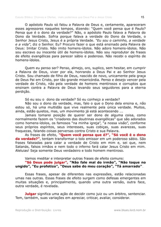 Estudo Bíblico: Dízimos e Ofertas, mais poderosos que Deus Pai e Jesus Cristo                    15

      O apóstolo Paulo só falou a Palavra de Deus e, certamente, apareceram
esses agressores naqueles tempos, dizendo: “Quem você pensa que é Paulo?
Pensa que é o dono da verdade?” Não, o apóstolo Paulo falava a Palavra do
Dono da Verdade. Sofria porque falava a verdade do Dono da Verdade, o
Senhor Jesus Cristo, Jesus é a própria Verdade. “Eu sou o caminho, a verdade
e a vida”, diz o Senhor. Eu? Procuro fazer o que está ensinado pela Palavra de
Deus: Imitar Cristo. Não imito homens-ídolos. Não adoro homens-ídolos. Não
sou escravo ou inocente útil de homens-ídolos. Não sou reprodutor de frases
de efeito evangélicas para parecer sábio e poderoso. Não recebi o espírito de
homens-ídolos.

      Quem eu penso ser? Penso, almejo, oro, suplico, sem hesitar, em cumprir
a Palavra de Deus, viver por ela, honrando a Deus Pai e ao Senhor Jesus
Cristo. Sou chamado de filho de Deus, nascido de novo, unicamente pela graça
de Deus Pai em Cristo, por tão grande misericórdia. Penso e desejo vencer pela
verdade de Cristo, não pela verdade de homens mentirosos e corruptos que
ensinam contra a Palavra de Deus levando seus seguidores para a eterna
perdição.

      Só eu sou o dono da verdade? Só eu conheço a verdade?
      Não sou o dono da verdade, mas, falo o que o Dono dela ensina e, não
estou só, há uma multidão que vive realmente pela única verdade. Muitos,
ainda, estão quietos, mas, um movimento já está acontecendo ...
      Jamais tomarei posição de querer ser dono de alguma coisa, como
normalmente fazem os “criadores das doutrinas evangélicas” que são adorados
como homens-ídolos, os famosos “na minha igreja”, “a nossa visão”, conforme
seus próprios espíritos, seus interesses, suas cobiças, suas avarezas, suas
fraquezas, falando coisas perversas contra Cristo e sua Palavra.
      As frases de efeito, “Quem você pensa que é?”, “Só você é o dono
da verdade?”, tentam transformar o tolo emissor em um poderoso sábio. São
    verdade?”
frases falseadas para calar a verdade de Cristo em mim e, sei que, nem
Satanás, falsos irmãos e nem todo o inferno fará calar Jesus Cristo em mim.
Aleluias! Seja somente Deus verdadeiro e todo homem mentiroso.

     Vamos meditar e interpretar outras frases de efeito comuns:
     “Só Deus pode julgar”, “Não fale mal do irmão”, “Não toque no
ungido”, “Eu profetizo”, “Deus sabe do meu coração”, “Tá amarrado”.
                                                                  .

      Essas frases, apesar de diferentes nas expressões, estão relacionadas
umas nas outras. Essas frases de efeito surgem como defesas emergentes em
muitas situações e, principalmente, quando uma outra versão, outra face,
outra verdade, é revelada.

     Julgar significa uma ação de decidir como juiz ou um árbitro, sentenciar.
Tem, também, suas variações em apreciar, criticar, avaliar, considerar.


Reprodução e Distribuição: Livres                                               www.blues.lord.nom.br
 