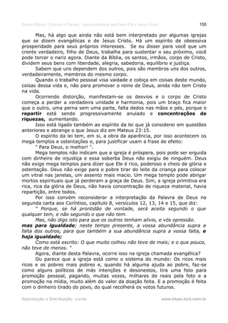 Estudo Bíblico: Dízimos e Ofertas, mais poderosos que Deus Pai e Jesus Cristo                    150

       Mas, há algo que ainda não está bem interpretado por algumas igrejas
que se dizem evangélicas e de Jesus Cristo. Há um espírito de obsessiva
prosperidade para seus próprios interesses. Se eu disser para você que um
crente verdadeiro, filho de Deus, trabalha para sustentar o seu próximo, você
pode torcer o nariz agora. Diante da Bíblia, os santos, irmãos, corpo de Cristo,
dividem seus bens com liberdade, alegria, sabedoria, equilíbrio e justiça.
       Sabem que uns dependem dos outros, pois são membros uns dos outros,
verdadeiramente, membros do mesmo corpo.
       Quando o trabalho pessoal visa vaidade e cobiça em coisas deste mundo,
coisas dessa vida e, não para promover o reino de Deus, ainda não tem Cristo
na vida.
       Ocorrendo distorção, manifestam-se os desvios e o corpo de Cristo
começa a perder a verdadeira unidade e harmonia, pois um braço fica maior
que o outro, uma perna sem uma parte, falta dedos nas mãos e pés, porque o
repartir está sendo progressivamente anulado e concentrações de
riquezas, aumentando.
       Isso está ligado também ao espírito da lei que já considerei em questões
anteriores e abrange o que Jesus diz em Mateus 23:15.
       O espírito da lei tem, em si, a obra da aparência, por isso acontecem os
mega templos e ostentações e, para justificar usam a frase de efeito:
       " Para Deus, o melhor! ".
       Mega templos não indicam que a igreja é próspera, pois pode ser erguida
com dinheiro de injustiça e essa soberba Deus não exigiu de ninguém. Deus
não exige mega templos para dizer que Ele é rico, poderoso e cheio de glória e
ostentação. Deus não exige para o pobre tirar do leite da criança para colocar
um vitral nas janelas, um assento mais macio. Um mega templo pode abrigar
mortos espirituais que já perderam a graça de Deus. Sim, a igreja primitiva era
rica, rica da glória de Deus, não havia concentração de riqueza material, havia
repartição, entre todos.
       Por isso convém reconsiderar a interpretação da Palavra de Deus na
segunda carta aos Coríntios, capítulo 8, versículos 12, 13, 14 e 15, que diz:
       " Porque, se há prontidão de vontade, será aceita segundo o que
qualquer tem, e não segundo o que não tem.
       Mas, não digo isto para que os outros tenham alívio, e vós opressão.
mas para igualdade; neste tempo presente, a vossa abundância supra a
falta dos outros, para que também a sua abundância supra a vossa falta, e
haja igualdade;
       Como está escrito: O que muito colheu não teve de mais; e o que pouco,
não teve de menos. "
       Agora, diante desta Palavra, ocorre isso na igreja chamada evangélica?
       Ou parece que a igreja está como o sistema do mundo: Os ricos mais
ricos e os pobres mais pobres e, quando há alguma ajuda ao pobre, faz-se
como alguns políticos de más intenções e desonestos, tira uma foto para
promoção pessoal, pagando, muitas vezes, milhares de reais pela foto e a
promoção na mídia, muito além do valor da doação feita. E a promoção é feita
com o dinheiro tirado do povo, do qual recolherá os votos futuros.

Reprodução e Distribuição: Livres                                               www.blues.lord.nom.br
 