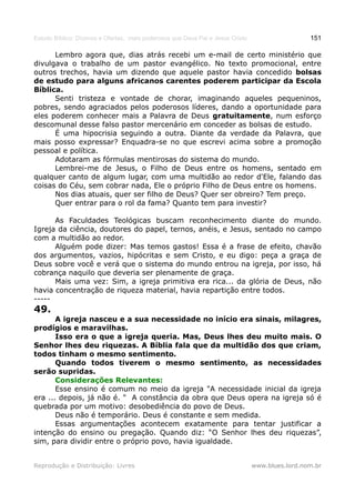 Estudo Bíblico: Dízimos e Ofertas, mais poderosos que Deus Pai e Jesus Cristo                    151

      Lembro agora que, dias atrás recebi um e-mail de certo ministério que
divulgava o trabalho de um pastor evangélico. No texto promocional, entre
outros trechos, havia um dizendo que aquele pastor havia concedido bolsas
de estudo para alguns africanos carentes poderem participar da Escola
Bíblica.
      Senti tristeza e vontade de chorar, imaginando aqueles pequeninos,
pobres, sendo agraciados pelos poderosos líderes, dando a oportunidade para
eles poderem conhecer mais a Palavra de Deus gratuitamente, num esforço
descomunal desse falso pastor mercenário em conceder as bolsas de estudo.
      É uma hipocrisia seguindo a outra. Diante da verdade da Palavra, que
mais posso expressar? Enquadra-se no que escrevi acima sobre a promoção
pessoal e política.
      Adotaram as fórmulas mentirosas do sistema do mundo.
      Lembrei-me de Jesus, o Filho de Deus entre os homens, sentado em
qualquer canto de algum lugar, com uma multidão ao redor d'Ele, falando das
coisas do Céu, sem cobrar nada, Ele o próprio Filho de Deus entre os homens.
      Nos dias atuais, quer ser filho de Deus? Quer ser obreiro? Tem preço.
      Quer entrar para o rol da fama? Quanto tem para investir?

      As Faculdades Teológicas buscam reconhecimento diante do mundo.
Igreja da ciência, doutores do papel, ternos, anéis, e Jesus, sentado no campo
com a multidão ao redor.
      Alguém pode dizer: Mas temos gastos! Essa é a frase de efeito, chavão
dos argumentos, vazios, hipócritas e sem Cristo, e eu digo: peça a graça de
Deus sobre você e verá que o sistema do mundo entrou na igreja, por isso, há
cobrança naquilo que deveria ser plenamente de graça.
      Mais uma vez: Sim, a igreja primitiva era rica... da glória de Deus, não
havia concentração de riqueza material, havia repartição entre todos.
-----
49.
       A igreja nasceu e a sua necessidade no início era sinais, milagres,
prodígios e maravilhas.
       Isso era o que a igreja queria. Mas, Deus lhes deu muito mais. O
Senhor lhes deu riquezas. A Bíblia fala que da multidão dos que criam,
todos tinham o mesmo sentimento.
       Quando todos tiverem o mesmo sentimento, as necessidades
serão supridas.
       Considerações Relevantes:
       Esse ensino é comum no meio da igreja "A necessidade inicial da igreja
era ... depois, já não é. " A constância da obra que Deus opera na igreja só é
quebrada por um motivo: desobediência do povo de Deus.
       Deus não é temporário. Deus é constante e sem medida.
       Essas argumentações acontecem exatamente para tentar justificar a
intenção do ensino ou pregação. Quando diz: “O Senhor lhes deu riquezas”,
sim, para dividir entre o próprio povo, havia igualdade.


Reprodução e Distribuição: Livres                                               www.blues.lord.nom.br
 
