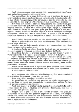 Estudo Bíblico: Dízimos e Ofertas, mais poderosos que Deus Pai e Jesus Cristo                    152

      Você vai compreender o que provoca, hoje, a necessidade de transformar
tudo na igreja em negócios, lucros, empregos.
      Vou exemplificar: Se o povo de Deus vivesse a plenitude da graça em
amor verdadeiro, estaria colaborando para o crescimento da igreja muito além
do que é hoje. Mas, participa, ainda, por causa da coerção encoberta, ou seja,
se você não der para a igreja está amaldiçoado e, a barganha, dê e receba.
      Um irmão com o dom da adoração não precisaria ficar vendendo cd, pois
poderia ser distribuído gratuitamente. Mas a igreja usa o Sistema do Mundo.
Negócio, mercado. E, esse irmão viveria pela própria igreja, e, certamente,
Deus derramaria muito de sua glória para que nada faltasse e tudo fosse
suprido. Porém, o mercado faz Deus segurar as coisas. O templo virou lugar
de negócios. Vender um cântico, uma música, é vender o que foi dado de
graça para abençoar as pessoas e engrandecer o Deus de todo o universo.

      O suprimento do obreiro deveria ser pela própria igreja, pelo sacerdócio.
      Pense, o apóstolo Paulo e nem outro personagem da Bíblia exigiu direito
autoral sobre a Palavra.
      Aqueles que verdadeiramente viveram um compromisso com Deus
fizeram e fazem tudo gratuitamente.
      A igreja confundiu as coisas, deixando de dividir com os que realmente
deveriam receber e iniciou sua caminhada pelo Sistema do Mundo.
      Sacerdócio deveria ser ensinado pelas Sombras das Coisas Futuras do
Velho Testamento. Todos os que exercem sacerdócio vivem do templo.
      Temos notícias de irmãos que gratuitamente se dedicaram ao evangelho,
não medindo esforços, não amaram suas próprias vidas. Cada centavo tinha
uma pergunta no coração: Como agradar o meu Deus com este centavo que
tenho? Jamais cobraram direitos autorais, direitos trabalhistas, nada, viviam
pela vida de Deus neles.
      Muitas vezes desprezados e injustiçados pelos próprios falsos irmãos,
não recebendo o devido apoio, mas olhavam para a frente, para a promessa.
      É outro espírito. É outro coração.

      Hoje, para doar uma Bíblia, um benefício para alguém, somente debaixo
da sistemática do marketing ... que terei em troca?
      Ouça uma rádio evangélica e entenda o que digo.
      As estratégias de marketing nos assuntos da igreja transformaram o
povo de Deus em massa para manipulação mercadológica e política. Por isso
você ouve os apresentadores dizerem:
      Você está ouvindo a melhor rádio evangélica da atualidade, entre
outras frases de efeito embutindo um propósito dissimulado. Isso não é
linguagem e nem propósito cristão.
      Pregam que a igreja é rica e em seguida oferecem seus produtos
evangélicos aos ouvintes para poderem pagar em até 7 vezes, com cheques
pré-datados. Estimulam o mercado com eloquência de homens de marketing,
induzindo e seduzindo os ouvintes para adquirirem os produtos, alimentando a
cobiça, a vaidade e o endividamento.

Reprodução e Distribuição: Livres                                               www.blues.lord.nom.br
 