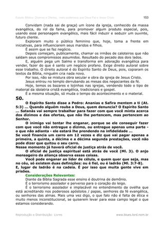 Estudo Bíblico: Dízimos e Ofertas, mais poderosos que Deus Pai e Jesus Cristo                    153

       Convidam (nada sai de graça) um ícone da igreja, conhecido da massa
evangélica, do rol da fama, para promover algum produto especial, pois,
usando esse personagem evangélico, mais fácil induzir e seduzir um ouvinte,
futuro cliente.
       Exploram muito o público feminino que, hoje, toma a frente em
iniciativas, para influenciarem seus maridos e filhos.
       É assim que se faz negócio.
       Depois começam, publicamente, chamar os irmãos de caloteiros que não
saldam seus compromissos assumidos. Resultado do pecado dos dois lados.
       E, alguém pega um Salmo e transforma em adoração evangélica para
vender, fazer do que é santo um negócio profano. Exige direito autoral sobre
esse trabalho. O direito autoral é do Espírito Santo de Deus, pois, copiaram os
textos da Bíblia, ninguém cria nada novo.
       Por isso, não se mistura obra secular e obra da igreja de Jesus Cristo.
       Jesus entrou no templo derrubando as mesas dos negociantes da fé.
       Hoje, temos os bazares e lojinhas nas igrejas, vendendo todo o tipo de
material da idolatria cristã evangélica, tradicionais e gospel.
       É a mesma situação, só muda o tempo do acontecimento e o material.
50.
      O Espírito Santo disse a Pedro: Ananias e Safira mentem a ti (At.
5:3) ... Quando alguém rouba a Deus, quem denuncia? O Espírito Santo
... Satanás vai sempre trabalhar para fazer com que você minta acerca
dos dízimos e das ofertas, que não lhe pertencem, mas pertencem ao
Senhor.
      O inimigo vai tentar lhe enganar, porque se ele conseguir fazer
com que você não entregue o dízimo, ou entregue apenas uma parte -
o que não adianta - ele estará lhe prendendo na infidelidade ...
Se você financia um carro em 12 vezes e diz que vai pagar apenas a
primeira, a quinta, a décima e a décima segunda prestações, você não
pode dizer que quitou o seu carro.
Nesse momento já haverá oficial de justiça atrás de você.
      O oficial de justiça espiritual está atrás de você (Ml. 3). O anjo
mensageiro da aliança observa essas coisas.
      Você pode enganar ao líder de célula, e quem quer que seja, mas
no céu, só existem duas definições: ou é fiel, ou é ladrão (Ml. 3:7-8).
E, lugar de ladrão é na cadeia. É por isso que muita gente vive em
prisões.
      Considerações Relevantes:
      Diante da Bíblia Sagrada esse ensino é doutrina de demônio.
      É o terrorismo assolador e perverso para o coração do leigo.
      É o terrorismo assolador e implacável no entendimento da ovelha que
está acreditando nos poderosos apóstolos / papas, senhores da fé evangélica,
ou senhores das almas. Mais uma vez digo, o que falo não é falta de ética e
muito menos inconstitucional, se quiserem levar para esse campo legal o que
estamos considerando.


Reprodução e Distribuição: Livres                                               www.blues.lord.nom.br
 