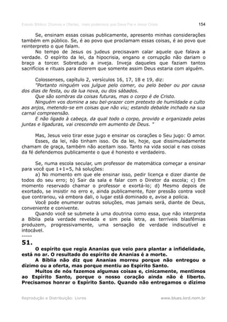 Estudo Bíblico: Dízimos e Ofertas, mais poderosos que Deus Pai e Jesus Cristo                    154

       Se, ensinam essas coisas publicamente, apresento minhas considerações
também em público. Se, é ao povo que proclamam essas coisas, é ao povo que
reinterpreto o que falam.
       No tempo de Jesus os judeus precisavam calar aquele que falava a
verdade. O espírito da lei, da hipocrisia, engano e corrupção não dariam o
braço a torcer. Sobretudo a inveja. Inveja daqueles que faziam tantos
sacrifícios e rituais para dizerem que somente assim Deus estaria com alguém.

      Colossenses, capítulo 2, versículos 16, 17, 18 e 19, diz:
      "Portanto ninguém vos julgue pelo comer, ou pelo beber ou por causa
dos dias de festa, ou da lua nova, ou dos sábados.
      Que são sombras da coisas futuras, mas o corpo é de Cristo.
      Ninguém vos domine a seu bel-prazer com pretexto de humildade e culto
aos anjos, metendo-se em coisas que não viu; estando debalde inchado na sua
carnal compreensão.
      E não ligado à cabeça, da qual todo o corpo, provido e organizado pelas
juntas e ligaduras, vai crescendo em aumento de Deus. "

      Mas, Jesus veio tirar esse jugo e ensinar os corações o Seu jugo: O amor.
      Esses, da lei, não tinham isso. Os da lei, hoje, que dissimuladamente
chamam de graça, também não aceitam isso. Tanto na vida social e nas coisas
da fé defendemos publicamente o que é honesto e verdadeiro.

      Se, numa escola secular, um professor de matemática começar a ensinar
para você que 1+1=5, há soluções:
      a) No momento em que ele ensinar isso, pedir licença e dizer diante de
todos do seu erro; b) Sair da sala e falar com o Diretor da escola; c) Em
momento reservado chamar o professor e exortá-lo; d) Mesmo depois de
exortado, se insistir no erro e, ainda publicamente, fizer pressão contra você
que contrariou, vá embora dali, o lugar está dominado e, avise a polícia.
      Você pode enumerar outras soluções, mas jamais será, diante de Deus,
conveniente e conivente.
      Quando você se submete à uma doutrina como essa, que não interpreta
a Bíblia pela verdade revelada e sim pela letra, as terríveis blasfêmias
produzem, progressivamente, uma sensação de verdade indiscutível e
intocável.
-----
51.
     O espírito que regia Ananias que veio para plantar a infidelidade,
está no ar. O resultado do espírito de Ananias é a morte.
     A Bíblia não diz que Ananias morreu porque não entregou o
dízimo ou a oferta, mas porque mentiu ao Espírito Santo.
     Muitos de nós fazemos algumas coisas e, cinicamente, mentimos
ao Espírito Santo, porque o nosso coração ainda não é liberto.
Precisamos honrar o Espírito Santo. Quando não entregamos o dízimo


Reprodução e Distribuição: Livres                                               www.blues.lord.nom.br
 